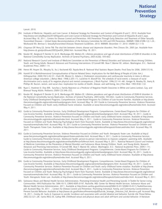 National
                                                                                                                              Prevention
                                                                                                                                Strategy


      Lancet. 2010.
294. Institute of Medicine. Hepatitis and Liver Cancer: A National Strategy for Prevention and Control of Hepatitis B and C. 2010. Available from
     http://www.iom.edu/Reports/2010/Hepatitis-and-Liver-Cancer-A-National-Strategy-for-Prevention-and-Control-of-Hepatitis-B-and-C.aspx.
     Accessed May 18, 2011.; Centers for Disease Control and Prevention. HIV Prevention Through Early Detection and Treatment of Other Sexually
     Transmitted Diseases -- United States Recommendations of the Advisory Committee for HIV and STD Prevention. MMWR 1998;47(RR-12):1-24.;
     Workowski KA, Berman S. SexuallyTransmitted Diseases Treatment Guidelines, 2010. MMWR. December 17, 2010 ;59(RR12):1-110.
295. Chapman DP, Perry GS, Strine TW. The vital link between chronic disease and depressive disorders. Prev Chronic Dis. 2005 Jan. Available from
     http://www.cdc.gov/pcd/issues/2005/jan/04_0066.htm. Accessed May 18, 2011.
296. Kessler RC, Berglund P, Demler O, Jin R, Merikangas KR, Walters EE. Lifetime prevalence and age-of-onset distributions of DSM-IV disorders in the
     National Comorbidity Survey Replication. Archives of General Psychiatry, 2005;62(6), 593-602.
297. National Research Council and Institute of Medicine Committee on the Prevention of Mental Disorders and Substance Abuse Among Children,
     Youth, and Young Adults: Research Advances and Promising Interventions; O’Connell ME, Boat T, Warner KE, editors. Washington, D.C.: National
     Academies Press; 2009;1-14.
298. Heron M, Hoyert DL, Murphy SL, Xu J, Kochanek KD, Tejada-Vera B. National Vital Statistics Report Deaths: Final Data for 2006. 2009;57(14).
299. Harrell SP. A Multidimensional Conceptualization of Racism Related Stress: Implications for the Well-Being of People of Color. Am J
     Orthopsychiat. 2000:70(1):42-57.; Clark VR, Moore CL, Adams J. Cholesterol concentration and cardivascular reactivity in stress in African-
     American college volunteers. J Behav Med. 1998;2:205–15.; Landrine H, Klonoff EA. The schedule of racist events: a measure of racial
     discrimination and a study of its negative physical and mental consequences. J Black Psychol. 1996;22:141–68.; Kreiger N, Rowley DL, Avery B,
     Phillips M. Racism, sexism, and social class: implication for studies of health, disease, and well-being. Am J Prev Med. 1993;9:82–132.
300. Ryan C, Huebner D, Diaz RM, Sanchez J. Family Rejection as a Predictor of Negative Health Outcomes in White and Latino Lesbian, Gay, and
     Bisexual Young Adults. Pediatrics 2009;123:346–352.
301. Kessler RC, Berglund P, Demler O, Jin R, Merikangas KR, Walters EE. Lifetime prevalence and age-of-onset distributions of DSM-IV disorders in
     the National Comorbidity Survey Replication. Archives of General Psychiatry, 2005;62(6), 593-602.; Guide to Community Preventive Services.
     Early Childhood Development Programs: Comprehensive, Center-Based Programs for Children of Low-Income Families. Available at http://www.
     thecommunityguide.org/social/centerbasedprograms.html. Accessed May 18, 2011Guide to Community Preventive Services. Violence Prevention
     Focused on Children and Youth: early childhood home visitation. Available at www.thecommunityguide.org/violence/home/index.html. Accessed
     May 4, 2011.
302. Guide to Community Preventive Services. Early Childhood Development Programs: Comprehensive, Center-Based Programs for Children of
     Low-Income Families. Available at http://www.thecommunityguide.org/social/centerbasedprograms.html. Accessed May 18, 2011.; Guide to
     Community Preventive Services. Violence Prevention Focused on Children and Youth: early childhood home visitation. Available at http://www.
     thecommunityguide.org/violence/home/index.html. Accessed May 4, 2011.; Guide to Community Preventive Services. Violence Prevention
     Focused on Children and Youth: Reducing Psychological Harm from Traumatic Events. Available at http://www.thecommunityguide.org/violence/
     traumaticevents/index.html. Accessed May 18, 2011 Guide to Community Preventive Services. Violence Prevention Focused on Children and
     Youth: Therapeutic Foster Care. Available at http://www.thecommunityguide.org/violence/therapeuticfostercare/index.html. Accessed May 18,
     2011.
303. Guide to Community Preventive Services. Violence Prevention Focused on Children and Youth: therapeutic foster care. Available at http://
     www.thecommunityguide.org/violence/therapeuticfostercare/index.html. Accessed May 4, 2011.; Guide to Community Preventive Services.
     Guide to Community Preventive Services. Adolescent health: person-to-person interventions to improve caregivers’ parenting skills. Available
     at http://www.thecommunityguide.org/adolescenthealth/PersonToPerson.html. Accessed May 4, 2011.; National Research Council and Institute
     of Medicine Committee on the Prevention of Mental Disorders and Substance Abuse Among Children, Youth, and Young Adults: Research
     Advances and Promising Interventions; O’Connell ME, Boat T, Warner KE, editors. Washington, D.C.: National Academies Press; 2009;1-14.;
     Guide to Community Preventive Services. Early Childhood Development Programs: Comprehensive, Center-Based Programs for Children of
     Low-Income Families. Available at http://www.thecommunityguide.org/social/centerbasedprograms.html. Accessed May 18, 2011.; Guide to
     Community Preventive Services. Violence Prevention Focused on Children and Youth: early childhood home visitation. Available at http://www.
     thecommunityguide.org/violence/home/index.html. Accessed May 4, 2011.
304. Guide to Community Preventive Services. Early Childhood Development Programs: Comprehensive, Center-Based Programs for Children of
     Low-Income Families. Available at http://www.thecommunityguide.org/social/centerbasedprograms.html. Accessed May 18, 2011.; Guide to
     Community Preventive Services. Violence Prevention Focused on Children and Youth: early childhood home visitation. Available at http://www.
     thecommunityguide.org/violence/home/index.html. Accessed May 4, 2011.; Guide to Community Preventive Services. Violence Prevention
     Focused on Children and Youth: Reducing Psychological Harm from Traumatic Events. Available at http://www.thecommunityguide.org/violence/
     traumaticevents/index.html. Accessed May 18, 2011.; Guide to Community Preventive Services. Violence Prevention Focused on Children and
     Youth: therapeutic foster care. Available at http://www.thecommunityguide.org/violence/therapeuticfostercare/index.html. Accessed May 4, 2011.
305. Substance Abuse and Mental Health Services Administration, Promoting Emotional Health and Preventing Suicide: A Toolkit for Senior Living
     Communities. HHS Publication No. SMA 4515, CMHS-NSPL-0197. Rockville, MD: Center for Mental Health Services, Substance Abuse and
     Mental Health Services Administration, 2011. Available at http://store.samhsa.gov/shin/content//SMA10-4515/SMA10-4515.ToolkitOverview.
     pdf. Accessed May 18, 2011. .; Centers for Disease Control and Prevention. Promoting Individual, Family, and Community Connectedness to
     Prevent Suicidal Behavior. Available at http://www.cdc.gov/ViolencePrevention/pdf/Suicide_Strategic_Direction_Full_Version-a.pdf. Accessed May
     18, 2011.; Crosby AE, Sacks JJ. Exposure to suicide: Incidence and association with suicidal ideation and behavior. Suicide Life Threat Behav.
     2002;32;321–28.; Santa Mina EE, Gallop RM. Childhood sexual and physical abuse and adult self-harm and suicidal behavior: A literature


                                                                                                                                                    117
 