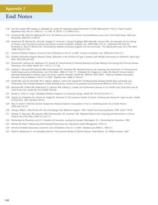 Appendix 7

End Notes

318. Prinz RJ, Sanders MR, Shapiro CJ, Whitaker DJ, Lutzker JR. Population-Based Prevention of Child Maltreatment: The U.S. Triple P System
     Population Trial. Prev Sci. 2009;10:1–12. DOI 10.1007/s11121-009-0123-3.
319. Schackman BR, Gebo KA, Walensky RP, et al. The lifetime cost of current human immunodeficiency virus care in the United States. Med Care
     November 2006;44(11):990-97.
320. Ackermann RT, Marrero DG, Hicks KA, Hoerger TJ, Sorensen S, Zhang P, Engelgau MM, RatnerRE, Herman WH. An evaluation of cost sharing
     to finance a diet and physical activity intervention to prevent diabetes. Diabetes care, 2006;29(6):1237-41.; Ackermann RT, Finch EA,
     Brizendine E, Zhou H, Marrero DG. Translating the diabetes prevention program into the community: The deploy pilot study. Am J Prev Med.
     2008;35(4):357-363.
321. American Diabetes Program. Economic Costs of Diabetes in the U.S. in 2007. Erratum in Diabetes Care. 2008 June;31(6):1271.
322. Diabetes Prevention Program Research Group. Reduction in the incidence of type 2 diabetes with lifestyle intervention or metformin. New Engl J
     Med. 2002;346:393-403.
323. Ormond BA, Spillman BC, Waidmann TA, Caswell KJ, Tereschchenko B. Potential National and State Medical Care Savings from Primary Disease
     Prevention. Am J Public Health 2011;101(1): 157-164.
324. Solberg LI, Maciosek MV, Edwards NM, Khanchandani HS, Goodman MJ. Repeated tobacco-use screening and intervention in clinical practice:
     health impact and cost effectiveness. Am J Prev Med., 2006;31(1):62-71.; Finkelstein EA, Trogdon JG, Cohen JW, Dietz W. Annual medical
     spending attributable to obesity: payer and service- specific estimates. Health Aff. 2009;28: w822-w831.; American Diabetes Association.
     Economic costs of diabetes in the U.S. in 2007. Diabetes Care, 2008;31:596-615.
325. Henke RM, Carls GS, Short ME, Pei X, Wang S, Moley S, Sullivan M, Goetzel RZ. The Relationship between Health Risks and Health and
     Productivity Costs Among Employees at Pepsi Bottling Group. Journal of Occupational  Environmental Medicine 2010;52(5): 519-527.
326. Maciosek MV, Coffield AB, Flottemesch TJ, Edwards NM, Solberg LI. Greater Use of Preventive Services in U.S. Health Care Could Save Lives At
     Little Or No Cost. Health Aff. 2010;29(9):1656-60.
327. Baicker K, Cutler D, Song Z. Workplace Wellness Programs Can Generate Savings. Health Aff. 2010;29 (2):304-311.
328. Trogdon JG, Finkelstein EA, Nwaise IA, Tangka FK, Orenstein D. The economic burden of chronic cardiovascular disease for major insurers. Health
     Promot Pract. 2007 July;8(3):234-42.
329. Palar K, Sturm R. Potential Societal Savings From Reduced Sodium Consumption in the U.S. Adult Population Am J Health Promot.
     2009;24(1):49–57.
330. Zhang X, Miller L, Max W, Rice DP. Cost of Smoking to the Medicare Program, 1993. Health Care Financing Review 1999; 20(4):179-96.
331. Solberg, LI, Maciosek, MV, Edwards, NM, Khanchandani, HS, Goodman, MJ , Repeated Tobacco-Use Screening and Intervention in Clinical
     Practice. Am J Prev Med. 2006;31(1):62–71.
332. Partnership for Prevention and U.S. Chamber of Commerce. Leading by Example. Washington, D.C.: Partnership for Prevention. 2007.
333. Mitchell RJ, Bates P. Measuring Health-Related Productivity Loss. Population Health Management, 2010;14.
334. American Diabetes Association. Economic Costs of Diabetes in the U.S. in 2007. Diabetes Care 2008;31, 596-615.
335. DeVol R, Bedroussian A. An Unhealthy America: The Economic Burden of Chronic Disease. Santa Monica, CA: Milken Institute. 2007.




120
 