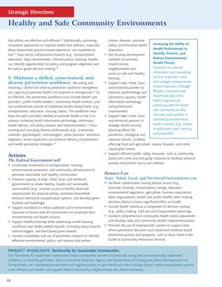 Strategic Directions

Healthy and Safe Community Environments

that efforts are effective and efficient.40 Additionally, promising,         chronic diseases, promote
innovative approaches to improve health and wellness, especially             safety, and eliminate health     Increasing the Ability of
those drawn from practice-based experience, are important to                 disparities.                     Health Professionals to
test.41 Cross-sector collaborative research (e.g., transportation,       •   Use housing development          Identify, Prevent, and
education, labor, environment, criminal justice, housing, health)            subsidies to promote             Reduce Environmental
can identify opportunities for policy and program alignment and              mixed-income                     Health Threats
be used to guide decision making.42                                          neighborhoods and                Clinicians can provide
                                                                             access to safe and healthy       information and counseling
8 Maintain a skilled, cross-trained, and                                     housing.                         on how to prevent, treat,
diverse prevention workforce. Recruiting and                             •   Support state, tribal, local,    and manage environmental-
retaining a skilled and diverse prevention workforce strengthens             and territorial partners to      related exposures. Through
our capacity to promote health and respond to emergencies.43 To              enhance epidemiology and         Pediatric Environmental
be effective, the prevention workforce must include health care              laboratory capacity, health      Health Specialty Units,
providers, public health workers, community health workers, and              information technology,          Federal agencies are
also professionals outside of traditional health-related fields (e.g.,       and performance                  partnering with the health
transportation, education, housing, labor). The workforce must               improvement.                     care community to help
have the tools and skills needed to promote health in the 21st           •   Support state, tribal, local,    clinicians assist parents in
century, including health information technology, informatics,               and territorial partners in      addressing environmental
health literacy, and policy analysis and implementation.44 Cross-            strategic health security        health concerns (e.g., indoor
training and recruiting diverse professionals (e.g., economists,             planning efforts for             air pollutants, lead, mercury,
scientists, psychologists, criminologists, urban planners, architects,       pandemics, biological and        and pesticides).
engineers, home inspectors) can enhance delivery of prevention               chemical attacks, incidents
and health promotion strategies.45                                           affecting food and agriculture, natural disasters, and other
                                                                             catastrophic events.
                                                                         •   Support effective public safety measures, such as community-
Actions
                                                                             based anti-crime and anti-gang initiatives to facilitate physical
The Federal Government will
                                                                             activity and prevent injury and violence.
• Coordinate investments in transportation, housing,
  environmental protection, and community infrastructure to
  promote sustainable and healthy communities.                           Partners Can
• Enhance capacity of state, tribal, local, and territorial              State, Tribal, Local, and Territorial Governments can
  governments to create healthy, livable and sustainable                 • Facilitate collaboration among diverse sectors (e.g.,
  communities (e.g., increase access to healthy food and                   planning, housing, transportation, energy, education,
  opportunities for physical activity, revitalize brownfields,             environmental regulation, agriculture, business associations,
  enhance alternative transportation options, and develop green            labor organizations, health and public health) when making
  facilities and buildings).                                               decisions likely to have a significant effect on health.
• Support standards to reduce pollution and environmental                • Include health criteria as a component of decision making
  exposure to ensure that all communities are protected from               (e.g., policy making, land use and transportation planning).
  environmental and health hazards.                                      • Conduct comprehensive community health needs assessments
• Support healthy housing while addressing unsafe housing                  and develop state and community health improvement plans.
  conditions and health-related hazards, including injury hazards,       • Promote the use of interoperable systems to support data-
  asthma triggers, and lead-based paint hazards.                           driven prevention decisions and implement evidence-based
• Increase availability and use of prevention research to identify         prevention policies and programs, such as those listed in the
  effective environmental, policy, and systems that reduce                 Guide to Community Preventive Services.


PROJECT HIGHLIGHT: Partnership for Sustainable Communities
The Partnership for Sustainable Communities helps communities become economically strong and environmentally sustainable.
Guided by six livability principles, the Environmental Protection Agency and Departments of Housing and Urban Development and
Transportation are coordinating investments and aligning policies to give Americans more housing choices, make transportation systems
more efficient and reliable, and support vibrant and healthy neighborhoods that attract businesses.


16
 