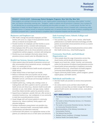 National
                                                                                                                    Prevention
                                                                                                                      Strategy


  PROJECT HIGHLIGHT: Colonoscopy Patient Navigator Programs: New York City, New York
  These programs are working to eliminate barriers to care, improve patient understanding of colonoscopy, reduce patient “no-show”
  rates, and improve colonoscopy screening rates. “Navigators” explain to patients why the procedure is important, how to prepare for
  it, and alleviate fears by answering questions and explaining what the patient can expect. In a 12-month period, the New York City
  Department of Health and Mental Hygiene saw a 61 percent increase in colonoscopy volume in hospitals with a colonoscopy patient
  navigator (versus a 12 percent increase at comparison hospitals) and a 25 percent increase in the number of patients completing their
  procedure (compared with a 1 percent decrease in completion rates in comparison hospitals over the same time).

Businesses and Employers can                                           Early Learning Centers, Schools, Colleges and
• Offer health coverage that provides employees and their              Universities can
  families with access to a range of clinical preventive services      • Train providers (e.g., doctors, nurses, dentists, allied health
  with no or reduced out-of-pocket costs.                                professionals) to use health information technology and offer
• Provide incentives for employees and their families to access          patients recommended clinical preventive services as a routine
  clinical preventive services, consistent with existing law.            part of their health care.
• Give employees time off to access clinical preventive services.      • Promote the use of evidence-based preventive services within
• Provide employees with on-site clinical preventive services and        their health services (e.g., school health program).
  comprehensive wellness programs, consistent with existing law.
• Provide easy-to-use employee information about clinical              Community, Non-Profit, and Faith-Based
  preventive services covered under the Affordable Care Act.           Organizations can
                                                                       • Inform people about the range of preventive services they
Health Care Systems, Insurers and Clinicians can                         should receive and the benefits of preventive services.
• Inform patients about the benefits of preventive services and        • Support use of retail sites, schools, churches, and community
  offer recommended clinical preventive services, including the          centers for the provision of evidence-based preventive services.
  ABCS, as a routine part of care.                                     • Expand public-private partnerships to implement community
• Adopt and use certified electronic health records and personal         preventive services (e.g., school-based oral health programs,
  health records.                                                        community-based diabetes prevention programs).
• Adopt medical home or team-based care models.                        • Support community health workers, patient navigators, patient
• Reduce or eliminate client out-of pocket costs for certain             support groups, and health coaches.
  preventive services, as required for most health plans by the
  Affordable Care Act, and educate and encourage enrollees to          Individuals and Families can
  access these services.                                               • Visit their health care providers to receive clinical preventive
• Establish patient (e.g., mailing cards, sending e-mails, or            services.
  making phone calls when a patient is due for a preventive            • Use various tools to access and learn about health and
  health service) and clinical (e.g., electronic health records with     prevention and ways they can better manage their health (e.g.,
  reminders or cues, chart stickers, vital signs stamps, medical         personal health records, text reminder services, smart phone
  record flow sheets) reminder systems for preventive services.          applications).
• Expand hours of operation, provide child care, offer services in
  convenient locations (e.g., near workplaces), or use community         KEY DOCUMENTS
  or retail sites to provide preventive services.                        • The National Strategy for Quality Improvement in Health
• Create linkages with and connect patients to community                   Care
  resources (e.g., tobacco quitlines), family support, and               • The Guide to Clinical Preventive Services, U.S. Preventive
  education programs.                                                      Services Task Force
• Facilitate coordination among diverse care providers (e.g.,            • The Guide to Community Preventive Services, Task Force
  clinical care, behavioral health, community health workers,              on Community Preventive Services
  complementary and alternative medicine).                               • Recommendations of the Advisory Committee on
• Communicate with patients in an appropriate manner so that               Immunization Practices
  patients can understand and act on their advice and directions.        • The National Vaccine Plan
                                                                         • Multiple Chronic Conditions: A Strategic Framework
                                                                         • National Health Care Quality Report


                                                                                                                                          21
 