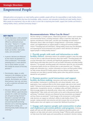 Strategic Directions

Empowered People

Although policies and programs can make healthy options available, people still have the responsibility to make healthy choices.
People are empowered when they have the knowledge, ability, resources, and motivation to identify and make healthy choices.75
When people are empowered, they are able to take an active role in improving their health, support their families and friends in
making healthy choices, and lead community change.76




                                            Recommendations: What Can Be Done?
KEY FACTS                                   Decision making is a complex process, influenced by personal, cultural, social, economic,
• Health information is often presented     and environmental factors, including individuals’ ability to meet their daily needs, the
  in a way that many Americans find         opinions and behaviors of their peers, and their own knowledge and motivation.85
  difficult to understand and put           Information alone is often not enough to change behavior—communities, workplaces,
  into action.77 Nearly 9 in 10 adults      schools, and neighborhoods can support people in making and sustaining healthy
  have problems using the health            choices.86 Providing tools and information, making healthy choices easy and affordable,
  information available to them in          and improving the social environment and context in which decisions are made all
  health care facilities, retail outlets,   support people in making healthy choices.87
  media, and communities.78
                                            1 Provide people with tools and information to make
• A person’s decisions are influenced       healthy choices. Information needs to be available to people in ways that make
  by how choices are presented (i.e.,       it easy for them to make informed decisions about their health.88 Providing people with
  choice architecture).79 For example,      accurate information that is culturally and linguistically appropriate and matches their
  presenting fruit in a more attractive     health literacy skills helps them search for and use health information and adopt healthy
  way to school children can more           behaviors.89 For example, providing people with information about the risks and benefits
  than double the amount of fruit they      of preventive health services can motivate them to seek preventive care.90 Providing
  purchase.80                               people with information (e.g., nutrition information on menus and food product labels)
                                            can help increase demand for healthy options and may influence supply, because
                                            companies are more likely to provide healthy options when they perceive consumer
• Discrimination, stigma, or unfair
                                            demand for such products.91
  treatment in the workplace can have
  a profound impact on health.81 For
  example, discrimination can increase
                                            2 Promote positive social interactions and support
  blood pressure, heart rate, and stress,
                                            healthy decision making. Interactions with family members, friends,
                                            and coworkers, involvement in community life, and cultural attitudes, norms, and
  as well as undermine self-esteem and
                                            expectations, have a profound effect on the choices people make and on their overall
  self-efficacy.82
                                            health.92 Enhanced social networks and social connectedness (e.g., through volunteer
                                            opportunities, transportation services, or workplace safety and health initiatives) can
• Education, employment, and health         help encourage people to be physically active, reduce stress, eat healthier, and live
  are linked. Without a good education,     independently.93 Mass media and social media can be used to help promote health and
  prospects for a stable and rewarding      well-being.94 Individuals’ decisions are influenced by how environments are designed
  job with good earnings decrease.83        and how choices are presented.95 Small changes to the environment in which people
  Education is associated with living       make decisions can support an individual’s ability to make healthy choices.96 For
  longer, experiencing better health,       example, making stairwells more attractive and safe increases their use and placing
  and practicing health-promoting           healthy options near cash registers can increase their likelihood of purchase. 97
  behaviors such as exercising regularly,
  refraining from smoking, and              3 Engage and empower people and communities to plan
  obtaining timely health checkups and      and implement prevention policies and programs. Providing
  screenings.84                             people with tools and skills needed to plan and implement prevention policies and
                                            programs can help create and sustain community change.98 Effective public participation
                                            can help ensure that health equity and sustainability are considered in decision making


22
 