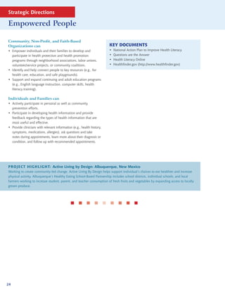 Strategic Directions

Empowered People

Community, Non-Profit, and Faith-Based
Organizations can                                                       KEY DOCUMENTS
• Empower individuals and their families to develop and                 •   National Action Plan to Improve Health Literacy
  participate in health protection and health promotion                 •   Questions are the Answer
  programs through neighborhood associations, labor unions,             •   Health Literacy Online
  volunteer/service projects, or community coalitions.                  •   Healthfinder.gov (http://www.healthfinder.gov)
• Identify and help connect people to key resources (e.g., for
  health care, education, and safe playgrounds).
• Support and expand continuing and adult education programs
  (e.g., English language instruction, computer skills, health
  literacy training).

Individuals and Families can
• Actively participate in personal as well as community
  prevention efforts.
• Participate in developing health information and provide
  feedback regarding the types of health information that are
  most useful and effective.
• Provide clinicians with relevant information (e.g., health history,
  symptoms, medications, allergies), ask questions and take
  notes during appointments, learn more about their diagnosis or
  condition, and follow up with recommended appointments.




PROJECT HIGHLIGHT: Active Living by Design: Albuquerque, New Mexico
Working to create community-led change, Active Living By Design helps support individual’s choices to eat healthier and increase
physical activity. Albuquerque’s Healthy Eating School-Based Partnership includes school districts, individual schools, and local
farmers working to increase student, parent, and teacher consumption of fresh fruits and vegetables by expanding access to locally
grown produce.




                                                      




24
 