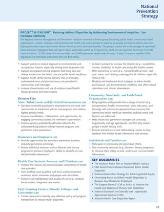 National
                                                                                                                     Prevention
                                                                                                                       Strategy


  PROJECT HIGHLIGHT: Reducing Asthma Disparities by Addressing Environmental Inequities: San
  Francisco, California
  The Regional Asthma Management and Prevention Initiative convened a diverse group (including public health, community-based
  organizations, schools, clinicians, and environmental health and justice groups) to improve air quality and reduce asthma rates that
  disproportionally impact low-income African American and Latino communities. The groups’ success led to the passage of state-level
  diesel emissions regulations that will reduce diesel particulate matter by 43 percent by 2020 and are expected to prevent 150,000
  cases of asthma, 12,000 cases of acute bronchitis, and 9,400 premature deaths over the next 15 years. Economic benefits of the
  regulations are estimated at between $48 and $69 billion.

• Support policies to reduce exposure to environmental and            • Conduct outreach to increase the diversity (e.g., racial/ethnic,
  occupational hazards, especially among those at greatest risk.        income, disability) in health care and public health careers.
• Support and expand training programs that bring new and             • Offer preventive services (e.g., mental health services, oral
  diverse workers into the health care and public health workforce.     care, vision, and hearing screenings) for all children, especially
• Support health center service delivery sites in medically             those at risk.
  underserved areas and place primary care providers in               • Develop and implement local strategies to reduce health,
  communities with shortages.                                           psychosocial, and environmental conditions that affect school
• Increase dissemination and use of evidence-based health               attendance and chronic absenteeism.
  literacy practices and interventions.
                                                                      Community, Non-Profit, and Faith-Based
Partners Can                                                          Organizations can
State, Tribal, Local, and Territorial Governments can                 • Bring together professionals from a range of sectors (e.g.,
• Use data to identify populations at greatest risk and work with       transportation, health, environment, labor, education, and
  communities to implement policies and programs that address           housing) with community representatives to ensure that
  highest priority needs.                                               community health needs are identified and that needs and
• Improve coordination, collaboration, and opportunities for            barriers are addressed.
  engaging community leaders and members in prevention.               • Help ensure that prevention strategies are culturally,
• Improve privacy-protected health data collection for                  linguistically, and age appropriate, and that they match
  underserved populations to help improve programs and                  people’s health literacy skills.
  policies for these populations.                                     • Provide internet access and skill-building courses to help
                                                                        residents find reliable health information and services.
Businesses and Employers can
• Provide opportunities for workplace prevention activities,          Individuals and Families can
  including preventive screenings.                                    • Participate in community-led prevention efforts.
• Partner with local resources such as libraries and literacy         • Use community resources (e.g., libraries, literacy programs)
  programs to enhance employees’ ability to identify and use            to improve their ability to read, understand, and use health
  reliable health information.                                          information.

Health Care Systems, Insurers, and Clinicians can                       KEY DOCUMENTS
                                                                        • The National Action Plan to Improve Health Literacy
• Increase the cultural and communication competence of health
                                                                        • HHS Action Plan to Reduce Racial and Ethnic Health
  care providers.
                                                                          Disparities
• Train and hire more qualified staff from underrepresented
                                                                        • National Stakeholder Strategy for Achieving Health Equity
  racial and ethnic minorities and people with disabilities.
                                                                        • Eliminating Racial and Ethnic Health Disparities: A
• Enhance care coordination and quality of care (e.g., medical
                                                                          Business Case Update for Employers
  home models, integrated care teams).
                                                                        • The Surgeon General’s Call to Action to Improve the
                                                                          Health and Wellness of Persons with Disabilities
Early Learning Centers, Schools, Colleges, and
                                                                        • National Standards on Culturally and Linguistically
Universities can
                                                                          Appropriate Services (CLAS)
• Conduct research to identify new, effective policy and program
                                                                        • National Health Care Disparities Report
  interventions to reduce health disparities.


                                                                                                                                         27
 