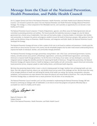 National
                                                                                                            Prevention
Message from the Chair of the National                                                                        Strategy
                                                                                                        Prevention,
Health Promotion, and Public Health Council
As U.S. Surgeon General and Chair of the National Prevention, Health Promotion, and Public Health Council (National Prevention
Council), I am honored to present the nation’s first ever National Prevention and Health Promotion Strategy (National Prevention
Strategy). This strategy is a critical component of the Affordable Care Act, and it provides an opportunity for us to become a more
healthy and fit nation.

The National Prevention Council comprises 17 heads of departments, agencies, and offices across the Federal government who are
committed to promoting prevention and wellness. The Council provides the leadership necessary to engage not only the federal
government but a diverse array of stakeholders, from state and local policy makers, to business leaders, to individuals, their families
and communities, to champion the policies and programs needed to ensure the health of Americans prospers. With guidance from the
public and the Advisory Group on Prevention, Health Promotion, and Integrative and Public Health, the National Prevention Council
developed this Strategy.

The National Prevention Strategy will move us from a system of sick care to one based on wellness and prevention. It builds upon the
state-of-the-art clinical services we have in this country and the remarkable progress that has been made toward understanding how to
improve the health of individuals, families, and communities through prevention.

The National Prevention Strategy encourages partnerships among Federal, state, tribal, local, and territorial governments; business,
industry, and other private sector partners; philanthropic organizations; community and faith-based organizations; and everyday
Americans to improve health through prevention. For the first time in the history of our nation, we have developed a cross-sector,
integrated national strategy that identifies priorities for improving the health of Americans. Through these partnerships, the National
Prevention Strategy will improve America’s health by helping to create healthy and safe communities, expand clinical and community-
based preventive services, empower people to make healthy choices, and eliminate health disparities.

We know that preventing disease before it starts is critical to helping people live longer, healthier lives and keeping health care costs
down. Poor diet, physical inactivity, tobacco use, and alcohol misuse are just some of the challenges we face. We also know that many
of the strongest predictors of health and well-being fall outside of the health care setting. Our housing, transportation, education,
workplaces, and environment are major elements that impact the physical and mental health of Americans. This is why the National
Prevention Strategy helps us understand how to weave prevention into the fabric of our everyday lives.

The National Prevention Council members and I are fully committed to implementing the National Prevention Strategy. We look
forward to continuing our dialogue with all stakeholders as we strive to ensure that programs and policies effectively help us
accomplish our vision of a healthy and fit nation.




Regina M. Benjamin, MD,
Surgeon General
Chair of the National Prevention, Health Promotion, and Public Health Council




                                                                                                                                            3
 