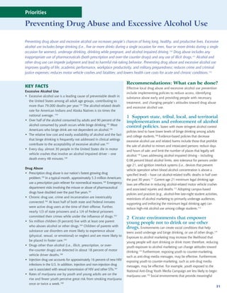 National
Priorities
                                                                                                             Prevention
Preventing Drug Abuse and Excessive                                                                            Strategy
                                                                                                       Alcohol Use

Preventing drug abuse and excessive alcohol use increases people’s chances of living long, healthy, and productive lives. Excessive
alcohol use includes binge drinking (i.e., five or more drinks during a single occasion for men, four or more drinks during a single
occasion for women), underage drinking, drinking while pregnant, and alcohol impaired driving.150 Drug abuse includes any
inappropriate use of pharmaceuticals (both prescription and over-the counter drugs) and any use of illicit drugs.151 Alcohol and
other drug use can impede judgment and lead to harmful risk-taking behavior. Preventing drug abuse and excessive alcohol use
improves quality of life, academic performance, workplace productivity, and military preparedness; reduces crime and criminal
justice expenses; reduces motor vehicle crashes and fatalities; and lowers health care costs for acute and chronic conditions.152

                                                                          Recommendations: What can be done?
KEY FACTS                                                                 Effective local drug abuse and excessive alcohol use prevention
Excessive Alcohol Use
                                                                          include implementing policies to reduce access, identifying
• Excessive alcohol use is a leading cause of preventable death in
                                                                          substance abuse early and providing people with necessary
  the United States among all adult age groups, contributing to
                                                                          treatment, and changing people’s attitudes toward drug abuse
  more than 79,000 deaths per year.153 The alcohol-related death
                                                                          and excessive alcohol use.
  rate for American Indians and Alaska Natives is six times the
  national average. 154
                                                                          1 Support state, tribal, local, and territorial
• Over half of the alcohol consumed by adults and 90 percent of the
                                                                          implementation and enforcement of alcohol
  alcohol consumed by youth occurs while binge drinking.155 Most
                                                                          control policies. States with more stringent alcohol control
  Americans who binge drink are not dependent on alcohol.156
                                                                          policies tend to have lower levels of binge drinking among adults
• The relative low cost and easily availability of alcohol and the fact
                                                                          and college students.169 Evidence-based policies that decrease
  that binge drinking is frequently not addressed in clinical settings
                                                                          excessive alcohol use and related harms include those that prohibit
  contribute to the acceptability of excessive alcohol use.157
                                                                          the sale of alcohol to minors and intoxicated persons; reduce days
• Every day, almost 30 people in the United States die in motor
                                                                          and hours of sale; and limit the number of places that legally sell
  vehicle crashes that involve an alcohol impaired driver – one
                                                                          alcohol.170 Laws addressing alcohol impaired driving – including
  death every 48 minutes.158
                                                                          0.08 percent blood alcohol limits, zero tolerance for persons under
                                                                          age 21, and ignition interlock systems (i.e., devices that prevent
Drug Abuse
                                                                          vehicle operation when blood alcohol concentration is above a
• Prescription drug abuse is our nation’s fastest growing drug
                                                                          specified level) – have cut alcohol-related traffic deaths in half over
  problem.159 In a typical month, approximately 5.3 million Americans
                                                                          the past 30 years.171 Current age 21 minimum legal drinking age
  use a prescription pain reliever for nonmedical reasons.160 Emergency
                                                                          laws are effective in reducing alcohol-related motor vehicle crashes
  department visits involving the misuse or abuse of pharmaceutical
                                                                          and associated injuries and deaths.172 Adopting campus-based
  drugs have doubled over the past five years.161
                                                                          policies and practices (e.g., alcohol-free late-night student activities,
• Chronic drug use, crime and incarceration are inextricably
                                                                          restrictions of alcohol marketing to primarily underage audiences,
  connected.162 At least half of both state and Federal inmates
                                                                          supporting and enforcing the minimum legal drinking age) can
  were active drug users at the time of their offense. Further,
                                                                          reduce high-risk alcohol use among college students.173
  nearly 1/3 of state prisoners and a 1/4 of Federal prisoners
  committed their crimes while under the influence of drugs.163
                                                                          2 Create environments that empower
• Six million children (9 percent) live with at least one parent
                                                                          young people not to drink or use other
  who abuses alcohol or other drugs.164 Children of parents with
                                                                          drugs. Environments can create social conditions that help
  substance use disorders are more likely to experience abuse
                                                                          teens avoid underage and binge drinking, or use of other drugs.174
  (physical, sexual, or emotional) or neglect and are more likely to
                                                                          Exposure to alcohol marketing may increase the likelihood that
  be placed in foster care.165
                                                                          young people will start drinking or drink more; therefore, reducing
• Drugs other than alcohol (i.e., illicit, prescription, or over-
                                                                          youth exposure to alcohol marketing can change attitudes toward
  the-counter drugs) are detected in about 18 percent of motor
                                                                          drinking.175 Furthermore, exposing youth to counter-marketing,
  vehicle driver deaths.166
                                                                          such as anti-drug media messages, may be effective. Furthermore,
• Injection drug use accounts for approximately 16 percent of new HIV
                                                                          exposing youth to counter-marketing, such as anti-drug media
  infections in the U.S. In addition, injection and non-injection drug
                                                                          messages, may be effective. For example, youth exposed to the
  use is associated with sexual transmission of HIV and other STIs.167
                                                                          National Anti-Drug Youth Media Campaign are less likely to begin
• Rates of marijuana use by youth and young adults are on the
                                                                          marijuana use.176 Social environments that provide meaningful
  rise and fewer youth perceive great risk from smoking marijuana
  once or twice a week.168
                                                                                                                                                 31
 