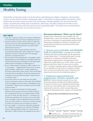 Priorities

Healthy Eating

Eating healthy can help reduce people’s risk for heart disease, high blood pressure, diabetes, osteoporosis, and several types
of cancer, as well as help them maintain a healthy body weight.183 As described in the Dietary Guidelines for Americans, eating
healthy means consuming a variety of nutritious foods and beverages, especially vegetables, fruits, low and fat-free dairy
products, and whole grains; limiting intake of saturated fats, added sugars, and sodium; keeping trans fat intake as low as
possible; and balancing caloric intake with calories burned to manage body weight.184 Safe eating means ensuring that food is
free from harmful contaminants, such as bacteria and viruses.185



                                                                     Recommendations: What can be done?
KEY FACTS                                                            Healthy eating is influenced by access to healthy, safe, and
• Fewer than 15 percent of adults and 10 percent of adolescents
                                                                     affordable foods, as well as by individuals’ knowledge, attitudes,
  eat recommended amounts of fruit and vegetables each day.186
                                                                     and culture. Communities can support healthy eating and make
• Sixty-three percent of adults and 84 percent of adolescents
                                                                     healthy options affordable and accessible, and people can be
  consume at least one sugar-sweetened beverage (e.g., soda,
                                                                     provided with the information and tools they need to make
  sport drinks, fruit drinks and punches, low-calorie drinks,
                                                                     healthy food choices.
  sweetened tea) each day.187
• Most American adults consume more than twice the
                                                                     1 Increase access to healthy and affordable
  recommended average daily sodium intake level.188 Nearly
                                                                     foods in communities. Increasing access to healthy,
  80 percent of sodium consumed comes from packaged,
                                                                     affordable food options provides people with the opportunity
  processed, and restaurant foods.189
                                                                     to make healthy choices.197 Providing healthy foods in existing
• Over two-thirds of the adult population is overweight or obese.
                                                                     establishments, increasing the availability of full-service
  Approximately one in five children are overweight or obese by
                                                                     supermarkets and grocery stores, and supporting local and
  the time they reach their sixth birthday and over half of obese
                                                                     regional farm-to-table efforts (e.g., farmers markets, community
  children become overweight at or before age two.190
                                                                     gardens) have all been shown to increase access to healthy
• Over 23 million people, including 6.5 million children, live
                                                                     food.198 In addition, providing a greater variety of healthy options
  in “food deserts” – neighborhoods that lack access to stores
                                                                     that are affordable can help increase consumption of healthy
  where affordable, healthy food is readily available (e.g.,
                                                                     foods, as the price of healthy food choices is frequently more
  full-service supermarkets, grocery stores). These communities
                                                                     expensive (per calorie) than less healthy food options.199
  commonly have an abundance of fast food restaurants and
  convenience stores that offer foods high in calories but low
                                                                     2 Implement organizational and
  in nutritional value.191
                                                                     programmatic nutrition standards and
• Low-income women are more likely than their higher-
                                                                     policies. Nutrition standards and policies (e.g., food
  income counterparts to return to work earlier after childbirth
                                                                     procurement policies) that align with the Dietary Guidelines
  and to be engaged in jobs that make it challenging for them
                                                                     for Americans increase access to healthy food and beverages
  to breastfeed.192 Babies who are breastfed may be less likely
                                                                     and limit access to less healthy foods.200 Such policies can be
  to become obese.193
                                                                     implemented in work sites, schools, early learning centers,
• Almost 15 percent of households (50 million people)
                                                                     institutional cafeterias/food service, hospitals, and living facilities
  experience food insecurity at least occasionally during the
  year, meaning that their access to adequate food is limited                                            Obesity Has More Than Doubled Over the Last 30 Years
  by a lack of money and other resources.194 Individuals and                                        40
                                                                                                                                                                       Adul
                                                                    Percentage of U.S. Population




  families that experience food insecurity may be more likely
                                                                                                                                                                34.3   Child
  to be overweight or obese, potentially because the relative                                       30

  lower cost of junk foods (i.e., foods low in nutrients but high
  in calories) can promote over-consumption of calories.195                                         20

• Each year, roughly 1 in 6 Americans (48 million people) get                                               14.5                                                15.5
  sick, 128,000 are hospitalized, and 3,000 die of foodborne                                        10

  diseases. Reducing foodborne illness by 10 percent would                                                    5
                                                                                                     0
  keep about 5 million Americans from getting sick each year.196                                          1971-1974   1976-1980   1988-1994   1999-2000   2005-2006

                                                                                     Adults (aged 20–74)          Children and adolescents (aged 2–19)
                                                                     Source: National Health and Nutrition Examination Survey I and II, CDC, 1984-2008
                                                                     *Age-adjusted by the direct method to the year 2000 U.S. Bureau of the Census
                                                                     estimates using the age groups 20-39, 40-59, and 60-74 years.
34
 