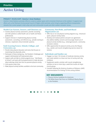 Priorities

Active Living

PROJECT HIGHLIGHT: America’s Great Outdoors
America’s Great Outdoors promotes efforts to conserve outdoor spaces and to reconnect Americans to the outdoors. It supports local
efforts such as the Piedmont Environmental Council of Virginia which promotes active living by supporting efficient transportation
networks that connect people in both urban and rural communities to parks and other outdoor recreation venues.


Health Care Systems, Insurers, and Clinicians can                        Community, Non-Profit, and Faith-Based
• Conduct physical activity assessments, provide counseling,             Organizations can
  and refer patients to allied health care or health and fitness         • Offer low or no-cost physical activity programs (e.g., intramural
  professionals.                                                           sports, physical activity clubs).
• Support clinicians in implementing physical activity                   • Develop and institute policies and joint use agreements
  assessments, counseling, and referrals (e.g., provide training to        that address liability concerns and encourage shared use of
  clinicians, implement clinical reminder systems).                        physical activity facilities (e.g., school gymnasiums, community
                                                                           recreation centers).
Early Learning Centers, Schools, Colleges, and                           • Offer opportunities for physical activity across the lifespan
Universities can                                                           (e.g., aerobic and muscle strengthening exercise classes for
• Provide daily physical education and recess that focuses on              seniors).
  maximizing time physically active.
• Participate in fitness testing (e.g., the President’s Challenge) and   Individuals and Families can
  support individualized self improvement plans.                         • Engage in at least 150 minutes of moderate-intensity activity
• Support walk and bike to schools programs (e.g., “Safe Routes            each week (adults) or at least one hour of activity each day
  to School”) and work with local governments to make decisions            (children).
  about selecting school sites that can promote physical activity.       • Supplement aerobic activities with muscle strengthening
• Limit passive screen time.                                               activities on two or more days a week that involve all major
• Make physical activity facilities available to the local community.      muscle groups.
                                                                         • Consider following the American Academy of Pediatrics (AAP)
                                                                           recommendations for limiting TV time among children.


                                                                           KEY DOCUMENTS
                                                                           • Physical Activity Guidelines for Americans
                                                                           • The White House Task Force on Childhood Obesity Report
                                                                             to the President




                                                      




40
 