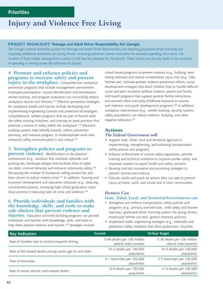 Priorities

Injury and Violence Free Living

PROJECT HIGHLIGHT: Teenage and Adult Driver Responsibility Act: Georgia
The Georgia General Assembly passed the Teenage and Adult Driver Responsibility Act requiring graduated driver licensing and
imposing additional restrictions on young drivers, including automatic license revocation for excessive speeding. As a result, the
number of fatal crashes among drivers subject to the law has dropped by 38 percent. These drivers are also less likely to be convicted
of speeding or driving under the influence of alcohol.


4 Promote and enhance policies and                                      school-based programs to prevent violence (e.g., bullying, teen
programs to increase safety and prevent                                 dating violence) and reduce unintentional injury risks (e.g., bike
injury in the workplace. Comprehensive workplace                        helmet use); intimate partner violence prevention efforts; social
prevention programs that include management commitment,                 development strategies that teach children how to handle difficult
employee participation, hazard identification and remediation,          social and peer situations without violence; parent and family
worker training, and program evaluation can successfully reduce         skill-based programs that support positive family interactions
workplace injuries and illnesses.253 Effective prevention strategies    and prevent infant and early childhood exposure to trauma
for workplace deaths and injuries include developing and                and violence; and youth development programs.260 In addition,
implementing engineering controls and protective technologies;          workplace interventions (e.g., worker training, security systems,
comprehensive, written programs that are part of formal work            safety procedures) can reduce violence, bullying, and other
site safety training initiatives; and training on work practices that   negative behaviors.261
promote a culture of safety within the workplace.254 Electronic
tracking systems help identify hazards, inform prevention               Actions
planning, and measure progress. In multiemployer work sites,            The Federal Government will
enhanced safety communication is also critical.255                      • Support state, tribal, local and territorial agencies in
                                                                          implementing, strengthening, and enforcing transportation
5 Strengthen policies and programs to                                     safety policies and programs.
prevent violence. Modifications to the physical                         • Enhance enforcement of current safety regulations, provide
environment (e.g., windows that overlook sidewalks and                    training and technical assistance to improve worker safety, and
parking lots, landscape designs that facilitate lines of sight)           empower workers to report health and safety concerns.
can deter criminal behavior and enhance community safety.256            • Develop and test innovative and promising strategies to
Decreasing the number of businesses selling alcohol has also              prevent injuries and violence.
been shown to reduce violent crime.257 In addition, housing and         • Educate adults and youth on actions they can take to prevent
economic development and education initiatives (e.g., reducing            injury at home, work, and school and in their communities.
concentrated poverty, increasing high school graduation rates)
show promise in reducing rates of crime and violence.258                Partners Can
                                                                        State, Tribal, Local, and Territorial Governments can
6 Provide individuals and families with                                 • Strengthen and enforce transportation safety policies and
the knowledge, skills, and tools to make                                  programs (e.g., primary seat belt laws, child safety and booster
safe choices that prevent violence and                                    seat laws, graduated driver licensing systems for young drivers,
injuries. Education and skills-building programs can provide              motorcycle helmet use laws, ignition interlock policies).
individuals and families with knowledge, skills, and tools to           • Implement traffic engineering strategies (e.g., sidewalks and
help them prevent violence and injuries.259 Strategies include            pedestrian safety medians) that allow pedestrians, bicyclists,

 Key Indicators                                                  Current                               10-Year Target
                                                                        0.40 deaths per 100 million          0.38 deaths per 100 million
 Rate of fatalities due to alcohol impaired driving
                                                                              vehicle miles traveled               vehicle miles traveled
                                                                           45.3 deaths per 100,000              45.3 deaths per 100,000
 Rate of fall-related deaths among adults age 65 and older
                                                                                        population                           population
                                                                        6.1 homicides per 100,000             5.5 homicides per 100,000
 Rate of homicides
                                                                                       population                            population
                                                                           13.8 deaths per 100,000              12.4 deaths per 100,000
 Rate of motor vehicle crash-related deaths
                                                                                        population                           population

42
 
