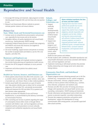 Priorities

Reproductive and Sexual Health

• Encourage HIV testing and treatment, align programs to better       Schools,
  identify people living with HIV, and link those who test positive   Colleges, and            Home visitation transforms the lives
  to care.                                                            Universities can         of moms and their babies
• Research and disseminate effective methods to prevent               • Support                Ongoing home visits from trained
  intimate partner violence and sexual violence.                        medically              professionals provide low-income,
                                                                        accurate,              first-time moms the care and
                                                                        developmentally        support they need to have a healthy
Partners Can
                                                                        appropriate, and       pregnancy, provide responsible and
State, Tribal, Local, and Territorial Governments can
                                                                        evidence-based         competent care for their children,
• Increase access to comprehensive preconception and prenatal
                                                                        sexual health          and become more economically
  care, especially for low-income and at-risk women.
                                                                        education.             self-sufficient. Evidence based home
• Strengthen delivery of quality reproductive and sexual health
                                                                      • Support teen           visitation programs can result in
  services (e.g., family planning, HIV/STI testing).
                                                                        parenting              improved prenatal health, reduced
• Implement evidence-based practices to prevent teen pregnancy
                                                                        programs and           childhood injuries, increased intervals
  and HIV/STIs and ensure that resources are targeted to
                                                                        assist parents in      between births, increased maternal
  communities at highest risk.
                                                                        completing high        employment, and improved school
• Use social marketing, support services and policies to increase
                                                                        school, which          readiness.
  the number of people tested and linked to care for HIV, viral
  hepatitis, and other STIs.                                            can promote
                                                                        health for teen parents and children.
Businesses and Employers can                                          • Provide students with confidential, affordable reproductive and
• Provide health coverage and employee assistance programs              sexual health information and services consistent with Federal,
  that include family planning and reproductive health services.        state, and local regulations and laws.
• Provide time off for pregnant employees to access prenatal          • Implement mentoring or skills-based activities that promote
  care.                                                                 healthy relationships and change social norms about teen
• Implement and enforce policies that address sexual                    dating violence.
  harassment.
                                                                      Community, Non-Profit, and Faith-Based
Health Care Systems, Insurers, and Clinicians can                     Organizations can
• Advise patients about factors that affect birth outcomes, such      • Support pregnant women obtaining prenatal care in the first
  as alcohol, tobacco and other drugs, poor nutrition, stress, lack     trimester (e.g., transportation services, patient navigators).
  of prenatal care, and chronic illness or other medical problems.    • Educate communities, clinicians, pregnant women, and
• Include sexual health risk assessments as a part of routine           families on how to prevent infant mortality (e.g., nutrition,
  care, help patients identify ways to reduce risk for unintended       stress reduction, postpartum and newborn care).
  pregnancy, HIV and other STIs, and provide recommended              • Promote and offer HIV and other STI testing and enhance
  testing and treatment for HIV and other STIs to patients and          linkages with reproductive and sexual health services (e.g.,
  their partners when appropriate.                                      counseling, contraception, HIV/STI testing and treatment).
• Provide vaccination for Hepatitis B virus and Human                 • Provide information and educational tools to both men and
  Papillomavirus, as recommended by the Advisory Committee              women to promote respectful, nonviolent relationships.
  on Immunization Practices.                                          • Promote teen pregnancy prevention and positive youth
• Offer counseling and services to patients regarding the range         development, support the development of strong
  of contraceptive choices either onsite or through referral            communication skills among parents, and provide supervised
  consistent with Federal, state, and local regulations and laws.       after-school activities.
• Implement policies and procedures to ensure culturally
  competent and confidential reproductive and sexual health
  services.




46
 