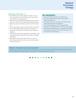 National
                                                                                                                    Prevention
                                                                                                                      Strategy


Individuals and Families can
• Eat healthfully, take a daily supplement of folic acid, stay          KEY DOCUMENTS
  active, stop tobacco use and drinking alcohol and see their           • National HIV/AIDS Strategy for the United States
  doctor before and during pregnancy.                                   • CDC’s Recommendations to Improve Preconception
• Discuss their sexual health history, getting tested for HIV and         Health and Health Care
  other STIs, and birth control options with potential partners.        • The Surgeon General’s Call to Action to Promote Sexual
• Notify their partner if they find out they have HIV or another          Health and Responsible Sexual Behavior
  STI.                                                                  • CDC’s Recommendations for HIV Testing of Adults,
• Discuss sexual health concerns with their health care provider.         Adolescents, and Pregnant Women in Health-Care Settings
• Use recommended and effective prevention methods to                   • Combating the Silent Epidemic: U.S. Department of Health
  prevent HIV and other STIs and reduce risk for unintended               and Human Services Action Plan for the Prevention, Care
  pregnancy.                                                              and Treatment of Viral Hepatitis
• Communicate with children regarding their knowledge, values,
  and attitudes related to sexual activity, sexuality, and healthy
  relationships.
• Make efforts to know where their children are, and what
  they’re doing and make sure they are supervised by adults in
  the after-school hours.




  PROJECT HIGHLIGHT: Get Yourself Tested (GYT)
  Supported by a cross section of public and private partners, the GYT: Get Yourself Tested campaign seeks to reduce the spread of STIs
  among young people through information, communication, testing, and treatment as necessary.




                                                    




                                                                                                                                          47
 
