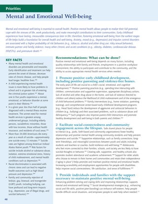 Priorities

Mental and Emotional Well-being

Mental and emotional well-being is essential to overall health. Positive mental health allows people to realize their full potential,
cope with the stresses of life, work productively, and make meaningful contributions to their communities. Early childhood
experiences have lasting, measurable consequences later in life; therefore, fostering emotional well-being from the earliest stages
of life helps build a foundation for overall health and well-being. Anxiety, mood (e.g., depression) and impulse control disorders
are associated with a higher probability of risk behaviors (e.g., tobacco, alcohol and other drug use, risky sexual behavior),
intimate partner and family violence, many other chronic and acute conditions (e.g., obesity, diabetes, cardiovascular disease,
HIV/STIs), and premature death.295

                                                 Recommendations: What can be done?
KEY FACTS                                        Positive mental and emotional well-being depends on many factors, including
• Many mental health and emotional
                                                 quality relationships with family and friends, employment in a positive workplace
  disorders are preventable and treatable.
                                                 environment, the ability to participate and contribute to the community, and the
  Early identification and treatment can help
                                                 ability to access appropriate mental health services when needed.
  prevent the onset of disease, decrease
  rates of chronic disease, and help people
                                                 1 Promote positive early childhood development,
  lead longer, healthier lives.296
                                                 including positive parenting and violence-free homes.
• A child experiencing mental health
                                                 The early years of life are crucial to a child’s social, emotional, and cognitive
  issues is more likely to have problems in
                                                 development.301 Positive parenting practices (e.g., spending time interacting with
  school and is at greater risk of entering
                                                 children, communication and supportive supervision, appropriate disciplinary actions,
  the criminal justice system.297 About
                                                 lack of alcohol and other drug abuse in the home, and lack of violence directed to
  one in five youths experience a mental,
                                                 children and others) reduce the likelihood of child maltreatment and of the emergence
  emotional, or behavior disorder at some
                                                 of child behavioral problems.302 Family interventions (e.g., home visitation, parenting
  point in their lifetime.296
                                                 training), and comprehensive center-based early childhood development programs
• In a given year, less than half of people
                                                 (e.g., Head Start) reduce the development of aggressive and antisocial behaviors in
  diagnosed with a mental illness receive
                                                 children (e.g., bullying) and their associated problems, such as substance abuse and
  treatment. The unmet need for mental
                                                 delinquency.303 Such programs also improve parent-child interactions and promote
  health services is greatest among
                                                 healthy development and well-being in both parents and children.304
  underserved groups, including elderly
  persons, racial/ethnic minorities, those
                                                 2 Facilitate social connectedness and community
  with low incomes, those without health
                                                 engagement across the lifespan. Safe shared places for people
  insurance, and residents of rural areas.296
                                                 to interact (e.g., parks, faith-based and community organizations) foster healthy
• More than 34,000 Americans die every
                                                 relationships and positive mental health among community residents and help prevent
  year as a result of suicide—approximately
                                                 depression and suicide.305 Supportive relationships, such as family connections, long-
  one suicide every 15 minutes.237 Suicide
                                                 term friendships, and meaningful connections between youth and adults including
  rates are highest among American Indian/
                                                 students and teachers or coaches, build resilience and well-being.306 Adolescents
  Alaska Native youth.298 Risk factors for
                                                 who feel more connected to their families, schools, and society are less likely to have
  suicide include alcohol or substance abuse,
                                                 suicidal thoughts or behavior.307 Creating safe, supportive, and healthy schools also
  isolation, extreme emotional stress, history
                                                 promotes student attendance and academic achievement.308 Support for older adults
  of child maltreatment, and mental health
                                                 who choose to remain in their homes and communities and retain their independence
  conditions such as depression.296
                                                 (“aging in place”) helps promote and maintain positive mental and emotional health.
• Racial discrimination is associated with
                                                 Increasing accessibility and employment opportunities for people with disabilities
  chronic stress and can lead to negative
                                                 helps improve social connectedness, life satisfaction, and sense of fulfillment.309
  health outcomes such as high blood
  pressure and depression.299
                                                 3 Provide individuals and families with the support
• Family and community rejection of
                                                 necessary to maintain positive mental well-being.
  lesbian, gay, bisexual, and transgender
                                                 Enhancing problem-solving and coping skills and improving relationships supports
  (LGBT) youth, including bullying, can
                                                 mental and emotional well-being.310 Social developmental strategies (e.g., enhancing
  have profound and long-term impacts
                                                 social and life skills, positive peer-bonding) can enhance self-esteem, help people
  (e.g., depression, use of illegal drugs, and
                                                 handle difficult social situations, and empower people to seek help when needed.311
  suicidal behavior).300

48
 