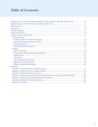 Table of Contents


Message from the Chair of the National Prevention, Health Promotion, and Public Health Council...........................3
National Prevention, Health Promotion, and Public Health Council .........................................................................4
Table of Contents ..................................................................................................................................................5
Introduction .........................................................................................................................................................6
National Leadership ..............................................................................................................................................8
Partners in Prevention ...........................................................................................................................................9
Strategic Directions and Priorities ........................................................................................................................11
  Strategic Directions
     Healthy and Safe Community Environments..................................................................................................14
     Clinical and Community Preventive Services ..................................................................................................18
     Empowered People ......................................................................................................................................22
     Elimination of Health Disparities ...................................................................................................................25
  Priorities
     Tobacco Free Living......................................................................................................................................28
     Preventing Drug Abuse and Excessive Alcohol Use .......................................................................................31
     Healthy Eating .............................................................................................................................................34
     Active Living ................................................................................................................................................38
     Injury and Violence Free Living .....................................................................................................................41
     Reproductive and Sexual Health ...................................................................................................................44
     Mental and Emotional Well-being .................................................................................................................48
Appendices
  Appendix 1: Economic Benefits of Preventing Disease ......................................................................................51
  Appendix 2: National Prevention Strategy Indicators .......................................................................................52
  Appendix 3: Stakeholder Outreach and Input ...................................................................................................61
  Appendix 4: Advisory Group on Prevention, Health Promotion, and Integrative and Public Health ....................62
  Appendix 5: Justification for Evidence-Based Recommendations ........................................................................63
  Appendix 6: References for the Key Documents ................................................................................................82
  Appendix 7: End Notes ...................................................................................................................................87




                                                                                                                                                                          5
 