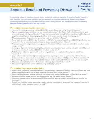 National
Appendix 1
                                                                                                                  Prevention
Economic Benefits of Preventing Disease                                                                             Strategy


Prevention can reduce the significant economic burden of disease in addition to improving the length and quality of people’s
lives. Treatment, lost productivity, and health care costs are significant burdens to the economy, families, and businesses.
Prevention policies and programs often are cost-effective, reduce health care costs, and improve productivity. The following
examples show why prevention is the best buy in health.

Prevention lowers health care costs
• For every HIV infection prevented, an estimated $355,000 is saved in the cost of providing lifetime HIV treatment.319
• A proven program that prevents diabetes may save costs within three years.320 One of every five U.S. health care dollars is spent
  on caring for people with diagnosed diabetes.321 People who increased physical activity (2½ hours a week) and had 5 to 7 percent
  weight loss reduced their risk of developing type 2 diabetes by 58 percent regardless of race, ethnicity, or gender.322
• A 5 percent reduction in the prevalence of hypertension would save $25 billion in 5 years.323
• Annual health care costs are $2,000 higher for smokers, $1,400 higher for people who are obese, and $6,600 higher for those who
  have diabetes than for nonsmokers, people who are not obese, or people do not have diabetes.324
• A 1 percent reduction in weight, blood pressure, glucose, and cholesterol risk factors would save $83 to $103 annually in medical
  costs per person.325
• Increasing use of preventive services, including tobacco cessation screening, alcohol abuse screening and aspirin use, to 90 percent
  of the recommended levels could save $3.7 billion annually in medical costs.326
• Medical costs are reduced by approximately $3.27 for every dollar spent on workplace wellness programs, according to a
  recent study.327
• Dietary sodium is linked to increased prevalence of hypertension, a primary risk factor for cardiovascular and renal diseases.
  Cardiovascular disease alone accounts for nearly 20 percent of medical expenditures and 30 percent of Medicare expenditures.328
• Reducing average population sodium intake to 2,300 milligrams per day could save $18 billion in health care costs annually.329
• Tobacco use accounts for 11 percent of Medicaid costs and nearly 10 percent of Medicare costs.330
• Tobacco screening is estimated to result in lifetime savings of $9,800 per person.331


Prevention increases productivity
• Indirect costs to employers of employee poor health—lower productivity, higher rates of disability, higher rates of injury, and more
  workers’ compensation claims—can be two to three times the costs of direct medical expenses.332
• Asthma, high blood pressure, smoking, and obesity each reduce annual productivity by between $200 and $440 per person.333
• Workers with diabetes average two more work days absent per year than workers without diabetes.334
• Absenteeism costs are reduced by approximately $2.73 for every dollar spent on workplace wellness programs, according to a
  recent study.327
• Research from the Milken Institute suggests that a modest reduction in avoidable risk factors could lead to a gain of more than $1
  trillion annually in labor supply and efficiency by 2023.335




                                                                                                                                     51
 