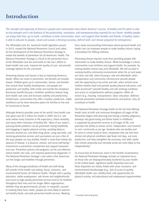 Introduction

The strength and ingenuity of America’s people and communities have driven America’s success. A healthy and fit nation is vital
to that strength and is the bedrock of the productivity, innovation, and entrepreneurship essential for our future. Healthy people
can enjoy their lives, go to work, contribute to their communities, learn, and support their families and friends. A healthy nation
is able to educate its people, create and sustain a thriving economy, defend itself, and remain prepared for emergencies.

The Affordable Care Act, landmark health legislation passed           basic needs and providing information about personal health and
in 2010, created the National Prevention Council and called           health care can empower people to make healthy choices, laying
for the development of the National Prevention Strategy to            a foundation for lifelong wellness.
realize the benefits of prevention for all Americans’ health. The
National Prevention Strategy is critical to the prevention focus      Preventing disease requires more than providing people with
of the Affordable Care Act and builds on the law’s efforts to         information to make healthy choices. While knowledge is critical,
lower health care costs, improve the quality of care, and provide     communities must reinforce and support health, for example, by
coverage options for the uninsured.                                   making healthy choices easy and affordable. We will succeed in
                                                                      creating healthy community environments when the air and water
Preventing disease and injuries is key to improving America’s         are clean and safe; when housing is safe and affordable; when
health. When we invest in prevention, the benefits are broadly        transportation and community infrastructure provide people
shared. Children grow up in communities, homes, and families          with the opportunity to be active and safe; when schools serve
that nurture their healthy development, and people are                children healthy food and provide quality physical education; and
productive and healthy, both inside and outside the workplace.        when businesses* provide healthy and safe working conditions
Businesses benefit because a healthier workforce reduces long-        and access to comprehensive wellness programs. When all
term health care costs and increases stability and productivity.      sectors (e.g., housing, transportation, labor, education, defense)
Furthermore, communities that offer a healthy, productive, stable     promote prevention-oriented environments and policies, they all
workforce can be more attractive places for families to live and      contribute to health.
for businesses to locate.
                                                                      The National Prevention Strategy builds on the fact that lifelong
Although America provides some of the world’s best health care        health starts at birth and continues throughout all stages of life.
and spent over $2.5 trillion for health in 2009, the U.S. still       Prevention begins with planning and having a healthy pregnancy,
ranks below many countries in life expectancy, infant mortality,      develops into good eating and fitness habits in childhood,
and many other indicators of healthy life.1 Most of our nation’s      is supported by preventive services at all stages of life, and
pressing health problems can be prevented. Eating healthfully         promotes the ability to remain active, independent, and involved
and engaging in regular physical activity, avoiding tobacco,          in one’s community as we age. Students who are healthy and
excessive alcohol use, and other drug abuse, using seat belts, and    fit come to school ready to learn; employees who are free from
receiving preventive services and vaccinations are just a few of      mental and physical conditions take fewer sick days, are more
the ways people can stay healthy. Health is more than merely the      productive, and help strengthen the economy; and older adults
absence of disease; it is physical, mental, and social well-being.2   who remain physically and mentally active are more likely to live
Investments in prevention complement and support treatment            independently.4
and care. Prevention policies and programs can be cost-effective,
reduce health care costs, and improve productivity (Appendix 1).      To ensure that all Americans share in the benefits of prevention,
The National Prevention Strategy’s core value is that Americans       the National Prevention Strategy includes an important focus
can live longer and healthier through prevention.                     on those who are disproportionately burdened by poor health.
                                                                      In the United States, significant health disparities exist and
Many of the strongest predictors of health and well-being             these disparities are closely linked with social, economic, and
fall outside of the health care setting. Social, economic, and        environmental disadvantage (e.g., lack of access to quality
environmental factors all influence health.3 People with a quality    affordable health care, healthy food, safe opportunities for
education, stable employment, safe homes and neighborhoods,           physical activity, and educational and employment opportunities).
and access to high quality preventive services tend to be healthier
throughout their lives and live longer. When organizations,
whether they are governmental, private, or nonprofit, succeed
in meeting these basic needs, people are more likely to exercise,
eat healthy foods, and seek preventive health services. Meeting
                                                                      * Consistent with existing laws

6
 