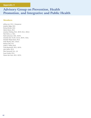 Appendix 4

Advisory Group on Prevention, Health
Promotion, and Integrative and Public Health

Members

Jeffrey Levi, Ph.D., Chairperson
JudyAnn Bigby, M.D.
Richard Binder, M.D.
Valerie Brown, M.A.
Jonathan Fielding, M.D., M.P.H, M.A., M.B.A
Ned Helms, Jr., M.A.
Patrik Johansson, M.D., M.P.H.
Charlotte Kerr, R.S.M., B.S.N., M.P.H., M.Ac.
Elizabeth Mayer-Davis, Ph.D.
Vivek Murthy, M.D., M.B.A.
Barbara Otto, B.A.
Judith S. Palfrey, M.D.
Linda Rosenstock, M.D., M.P.H.
John Seffrin, Ph.D.
Ellen Semonoff, B.A., J.D.
Susan Swider, Ph.D.
Sharon Van Horn, M.D., M.P.H.




62
 