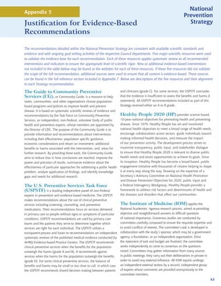 National
Appendix 5
                                                                                                                        Prevention
Justification for Evidence-Based                                                                                          Strategy
Recommendations

The recommendations detailed within the National Prevention Strategy are consistent with available scientific standards and
evidence and with ongoing goal setting activities of the respective Council departments. Five major scientific resources were used
to validate the evidence base for each recommendation. Each of these resources applies systematic review to all recommended
interventions and indicators to ensure the appropriate level of scientific rigor. New or additional evidence-based interventions
not included in the table below may be found at the websites for each of these resources. If these five resources did not validate
the scope of the full recommendation, additional sources were used to ensure that all content is evidence-based. These sources
can be found in the full reference section included in Appendix 7. Below are descriptions of the five resources and their alignment
to each Strategy recommendation.

The Guide to Community Preventive                                       and clinicians (grade C). For some services, the USPSTF concludes
Services (CG), or Community Guide, is a resource to help                that the evidence is insufficient to assess the benefits and harms (I
states, communities, and other organizations choose population-         statement). All USPSTF recommendations included as part of this
based programs and policies to improve health and prevent               Strategy received either an A or B grade.
disease. It is based on systematic scientific reviews of evidence and
recommendations by the Task Force on Community Preventive               Healthy People 2020 (HP) provides science-based,
Services, an independent, non-Federal, volunteer body of public         10-year national objectives for promoting health and preventing
health and prevention experts, whose members are appointed by           disease. Since 1979, Healthy People has set and monitored
the Director of CDC. The purpose of the Community Guide is to           national health objectives to meet a broad range of health needs,
provide information and recommendations about interventions             encourage collaborations across sectors, guide individuals toward
including their effectiveness; population specific guidance;            making informed health decisions, and measure the impact
economic considerations and return on investment; additional            of our prevention activity. The development process strives to
benefits or harms associated with the intervention; and, areas for      maximize transparency, public input, and stakeholder dialogue
further research. By providing these tools, the Community Guide         to ensure that Healthy People 2020 is relevant to diverse public
aims to reduce bias in how conclusions are reached, improve the         health needs and seizes opportunities to achieve its goals. Since
power and precision of results, summarize evidence about the            its inception, Healthy People has become a broad-based, public
effectiveness of particular approaches for addressing a public health   engagement initiative with thousands of citizens helping to shape
problem, analyze application of findings, and identify knowledge        it at every step along the way. Drawing on the expertise of a
gaps and needs for additional research.                                 Secretary’s Advisory Committee on National Health Promotion
                                                                        and Disease Prevention Objectives for 2020, public input and
The U.S. Preventive Services Task Force                                 a Federal Interagency Workgroup, Healthy People provides a
(USPSTF) is a leading independent panel of non-Federal                  framework to address risk factors and determinants of health and
experts in prevention and evidence-based medicine. The USPSTF           the diseases and disorders that affect our communities.
makes recommendations about the use of clinical preventive
services including screening, counseling, and preventive                The Institute of Medicine (IOM) applies the
medications. Their recommendations focus on services delivered          National Academies’ rigorous research process, aimed at providing
in primary care to people without signs or symptoms of particular       objective and straightforward answers to difficult questions
conditions. USPSTF recommendations are used by primary care             of national importance. Consensus studies are conducted by
teams and the patients they serve to determine together which           committees carefully composed to ensure the requisite expertise and
services are right for each individual. The USPSTF utilizes a           to avoid conflicts of interest. The committee’s task is developed in
transparent process and bases its recommendations on independent        collaboration with the study’s sponsor, which may be a government
systematic reviews of the published medical evidence conducted by       agency, a foundation, or an independent organization. Once
AHRQ Evidence-based Practice Centers. The USPSTF recommends             the statement of task and budget are finalized, the committee
clinical preventive services when the benefits for the population       works independently to come to consensus on the questions
outweigh the harms (grade A and B). It recommends against               raised. Committees may gather information from many sources
services when the harms for the population outweigh the benefits        in public meetings; they carry out their deliberations in private in
(grade D). For some clinical preventive services, the balance of        order to avoid any external influence. All IOM reports undergo
benefits and harms may be small or too close to call, in which case     an independent external review by a second, independent group
the USPSTF recommends shared decision making between patients           of experts whose comments are provided anonymously to the
                                                                        committee members.
                                                                                                                                                63
 