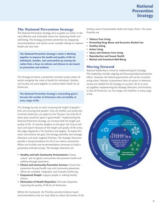 National
                                                                                                                     Prevention
                                                                                                                       Strategy


The National Prevention Strategy                                       leading causes of preventable death and major illness. The seven
The National Prevention Strategy aims to guide our nation in the       Priorities are
most effective and achievable means for improving health and
well-being. The Strategy prioritizes prevention by integrating         •	   Tobacco Free Living
recommendations and actions across multiple settings to improve        •	   Preventing Drug Abuse and Excessive Alcohol Use
health and save lives.                                                 •	   Healthy Eating
                                                                       •	   Active Living
  The National Prevention Strategy’s vision is Working                 •	   Injury and Violence Free Living
  together to improve the health and quality of life for               •	   Reproductive and Sexual Health
  individuals, families, and communities by moving the                 •	   Mental and Emotional Well-Being
  nation from a focus on sickness and disease to one based
  on prevention and wellness.                                          Moving Forward
                                                                       National leadership is critical to implementing this Strategy.
                                                                       This leadership includes aligning and focusing Federal prevention
This Strategy envisions a prevention-oriented society where all        efforts. However, the Federal government will not be successful
sectors recognize the value of health for individuals, families,       acting alone. Partners in prevention from all sectors in American
and society and work together to achieve better health for all         society are needed for the Strategy to succeed. All of us must
Americans..                                                            act together, implementing the Strategic Directions and Priorities,
                                                                       so that all Americans can live longer and healthier at every stage
  The National Prevention Strategy’s overarching goal is               of life.
  Increase the number of Americans who are healthy at
  every stage of life.

This Strategy focuses on both increasing the length of people’s
lives and ensuring that people’s lives are healthy and productive.
Currently Americans can expect to live 78 years, but only 69 of
these years would be spent in good health.5 Implementing the
National Prevention Strategy can increase both the length and
quality of life. To monitor progress on this goal, the Council will
track and report measures of the length and quality of life at key
life stages (Appendix 2 for baselines and targets). To realize this
vision and achieve this goal, the Strategy identifies four Strategic
Directions and seven targeted Priorities. The Strategic Directions
provide a strong foundation for all of our nation’s prevention
efforts and include core recommendations necessary to build a
prevention-oriented society. The Strategic Directions are

•	 Healthy and Safe Community Environments: Create,
   sustain, and recognize communities that promote health and
   wellness through prevention.
•	 Clinical and Community Preventive Services: Ensure that
   prevention-focused health care and community prevention
   efforts are available, integrated, and mutually reinforcing.
•	 Empowered People: Support people in making healthy
   choices.
•	 Elimination of Health Disparities: Eliminate disparities,
   improving the quality of life for all Americans.

Within this framework, the Priorities provide evidence-based
recommendations that are most likely to reduce the burden of the

                                                                                                                                             7
 