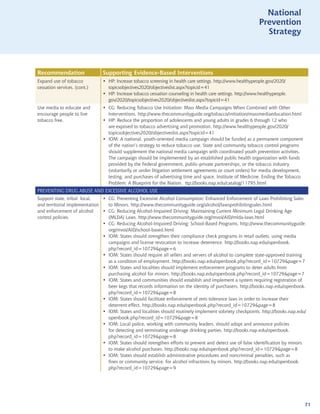 National
                                                                                                                   National
                                                                                                              Prevention
                                                                                                                Prevention
                                                                                                                 Strategy
                                                                                                                   Strategy



Recommendation                 Supporting Evidence-Based Interventions
Expand use of tobacco          • HP: Increase tobacco screening in health care settings. http://www.healthypeople.gov/2020/
cessation services. (cont.)      topicsobjectives2020/objectiveslist.aspx?topicid=41
                               • HP: Increase tobacco cessation counseling in health care settings. http://www.healthypeople.
                                 gov/2020/topicsobjectives2020/objectiveslist.aspx?topicid=41
Use media to educate and       • CG: Reducing Tobacco Use Initiation: Mass Media Campaigns When Combined with Other
encourage people to live         Interventions. http://www.thecommunityguide.org/tobacco/initiation/massmediaeducation.html
tobacco free.                  • HP: Reduce the proportion of adolescents and young adults in grades 6 through 12 who
                                 are exposed to tobacco advertising and promotion. http://www.healthypeople.gov/2020/
                                 topicsobjectives2020/objectiveslist.aspx?topicid=41
                               • IOM: A national, youth-oriented media campaign should be funded as a permanent component
                                 of the nation’s strategy to reduce tobacco use. State and community tobacco control programs
                                 should supplement the national media campaign with coordinated youth prevention activities.
                                 The campaign should be implemented by an established public health organization with funds
                                 provided by the Federal government, public-private partnerships, or the tobacco industry
                                 (voluntarily or under litigation settlement agreements or court orders) for media development,
                                 testing, and purchases of advertising time and space. Institute of Medicine. Ending the Tobacco
                                 Problem: A Blueprint for the Nation. ttp://books.nap.edu/catalog/11795.html
PREVENTING DRUG ABUSE AND EXCESSIVE ALCOHOL USE
Support state, tribal local,   • CG: Preventing Excessive Alcohol Consumption: Enhanced Enforcement of Laws Prohibiting Sales
and territorial implementation   to Minors. http://www.thecommunityguide.org/alcohol/lawsprohibitingsales.html
and enforcement of alcohol     • CG: Reducing Alcohol-Impaired Driving: Maintaining Current Minimum Legal Drinking Age
control policies.                (MLDA) Laws. http://www.thecommunityguide.org/mvoi/AID/mlda-laws.html
                               • CG: Reducing Alcohol-Impaired Driving: School-Based Programs. http://www.thecommunityguide.
                                 org/mvoi/AID/school-based.html
                               • IOM: States should strengthen their compliance check programs in retail outlets, using media
                                 campaigns and license revocation to increase deterrence. http://books.nap.edu/openbook.
                                 php?record_id=10729page=6
                               • IOM: States should require all sellers and servers of alcohol to complete state-approved training
                                 as a condition of employment. http://books.nap.edu/openbook.php?record_id=10729page=7
                               • IOM: States and localities should implement enforcement programs to deter adults from
                                 purchasing alcohol for minors. http://books.nap.edu/openbook.php?record_id=10729page=7
                               • IOM: States and communities should establish and implement a system requiring registration of
                                 beer kegs that records information on the identity of purchasers. http://books.nap.edu/openbook.
                                 php?record_id=10729page=8
                               • IOM: States should facilitate enforcement of zero tolerance laws in order to increase their
                                 deterrent effect. http://books.nap.edu/openbook.php?record_id=10729page=8
                               • IOM: States and localities should routinely implement sobriety checkpoints. http://books.nap.edu/
                                 openbook.php?record_id=10729page=8
                               • IOM: Local police, working with community leaders, should adopt and announce policies
                                 for detecting and terminating underage drinking parties. http://books.nap.edu/openbook.
                                 php?record_id=10729page=8
                               • IOM: States should strengthen efforts to prevent and detect use of false identification by minors
                                 to make alcohol purchases. http://books.nap.edu/openbook.php?record_id=10729page=8
                               • IOM: States should establish administrative procedures and noncriminal penalties, such as
                                 fines or community service, for alcohol infractions by minors. http://books.nap.edu/openbook.
                                 php?record_id=10729page=9




                                                                                                                                   71
 