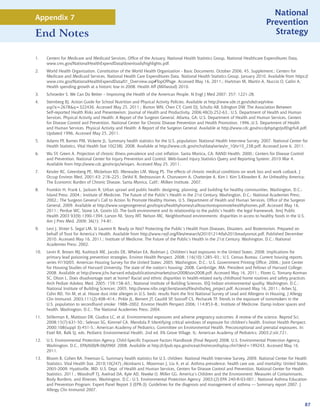 National
Appendix 7
                                                                                                                                 Prevention
End Notes                                                                                                                          Strategy


1.    Centers for Medicare and Medicaid Services, Office of the Actuary, National Health Statistics Group, National Healthcare Expenditures Data,
      www.cms.gov/NationalHealthExpendData/downloads/highlights.pdf.
2.    World Health Organization. Constitution of the World Health Organization - Basic Documents. October 2006; 45, Supplement.; Centers for
      Medicare and Medicaid Services, National Health Care Expenditures Data. National Health Statistics Group. January 2010. Available from https://
      www.cms.gov/NationalHealthExpendData/01_Overview.asp#TopOfPage. Accessed May 16, 2011.; Hartman M, Martin A, Nuccio O, Catlin A.
      Health spending growth at a historic low in 2008. Health Aff (Millwood) 2010.
3.    Schroeder S. We Can Do Better – Improving the Health of the American People, N Engl J Med 2007; 357: 1221-28.
4.    Sternberg BJ. Action Guide for School Nutrition and Physical Activity Policies. Available at http://www.sde.ct.gov/sde/cwp/view.
      asp?a=2678q=322436. Accessed May 25, 2011.; Burton WN, Chen CY, Conti DJ, Schultz AB, Edington DW. The Association Between
      Self-reported Health Risks and Presenteeism. Journal of Health and Productivity. 2006;48(3):252-63.; U.S. Department of Health and Human
      Services. Physical Activity and Health: A Report of the Surgeon General. Atlanta, GA: U.S. Department of Health and Human Services, Centers
      for Disease Control and Prevention, National Center for Chronic Disease Prevention and Health Promotion, 1996.;U.S. Department of Health
      and Human Services. Physical Activity and Health: A Report of the Surgeon General. Available at http://www.cdc.gov/nccdphp/sgr/pdf/sgrfull.pdf,
      Updated 1996, Accessed May 25, 2011.
5.    Adams PF, Barnes PM, Vickerie JL. Summary health statistics for the U.S. population: National Health Interview Survey, 2007. National Center for
      Health Statistics. Vital Health Stat 10(238). 2008. Available at http://www.cdc.gov/nchs/data/series/sr_10/sr10_238.pdf. Accessed June 6, 2011.
6.    Wu SY, Green A. Projection of chronic illness prevalence and cost inflation. Santa Monica, CA: RAND Health; 2000.; Centers for Disease Control
      and Prevention, National Center for Injury Prevention and Control. Web-based Injury Statistics Query and Reporting System; 2010 Mar 4.
      Available from http://www.cdc.gov/ncipc/wisqars. Accessed May 25, 2011.
7.    Kessler RC, Greenberg PE, Mickelson KD, Meneades LM, Wang PS. The effects of chronic medical conditions on work loss and work cutback. J
      Occup Environ Med. 2001;43: 218–225.; DeVol R, Bedroussian A, Charuworn A, Chatterjee A, Kim I, Kim S,Klowden K. An Unhealthy America:
      The Economic Burden of Chronic Disease. Santa Monica, Calif.: Milken Institute. 2007.
8.    Frumkin H, Frank L, Jackson R. Urban sprawl and public health: designing, planning, and building for healthy communities. Washington, D.C.:
      Island Press; 2004.; Institute of Medicine. The Future of the Public’s Health in the 21st Century. Washington, D.C.: National Academies Press;
      2002.; The Surgeon General’s Call to Action To Promote Healthy Homes. U.S. Department of Health and Human Services, Office of the Surgeon
      General, 2009. Available at http://www.surgeongeneral.gov/topics/healthyhomes/calltoactiontopromotehealthyhomes.pdf. Accessed May 16,
      2011.; Perdue WC, Stone LA, Gostin LO. The built environment and its relationship to the public’s health: the legal framework. AmJ Public
      Health 2003 93(9):1390-1394.;Larson NI, Story MT, Nelson MC. Neighborhood environments: disparities in access to healthy foods in the U.S.
      Am J Prev Med. 2009; 36(1): 74-81.
9.    Levi J, Vinter S, Segal LM, St Laurent R. Ready or Not? Protecting the Public’s Health From Diseases, Disasters, and Bioterrorism. Prepared on
      behalf of Trust for America’s Health. Available from http://www.rwjf.org/files/research/20101214tfah2010readyornot.pdf. Published December
      2010. Accessed May 16, 2011.; Institute of Medicine. The Future of the Public’s Health in the 21st Century. Washington, D.C.: National
      Academies Press; 2002.
10.   Levin R, Brown MJ, Kashtock ME, Jacobs DE, Whelan EA, Rodman J. Children’s lead exposures in the United States, 2008: Implications for
      primary lead poisoning prevention strategies. Environ Health Perspect. 2008; 116(10):1285–93.; U.S. Census Bureau. Current housing reports,
      series H150/05, American Housing Survey for the United States: 2005. Washington, D.C.: U.S. Government Printing Office; 2006.; Joint Center
      for Housing Studies of Harvard University. The state of the nation’s housing: 2008. Cambridge, MA: President and Fellows of Harvard College;
      2008. Available at http://www.jchs.harvard.edu/publications/markets/son2008/son2008.pdf. Accessed May 16, 2011.; Flores G, Tomany-Korman
      SC, Olson L. Does disadvantage start at home? Racial and ethnic disparities in health-related early childhood home routines and safety practices.
      Arch Pediatr Adolesc Med. 2005; 159:158–65.; National Institute of Building Sciences. IEQ Indoor environmental quality. Washington, D.C.:
      National Institute of Building Sciences; 2005. http://www.nibs.org/client/assets/files/nibs/ieq_project.pdf. Accessed May 16, 2011.; Arbes SJ,
      Cohn RD, Yin M, et al. House dust mite allergen in U.S. beds: results from the first National Survey of Lead and Allergens in Housing. J Allergy
      Clin Immunol. 2003;111(2):408–414.; Pirkle JL, Bernert JT, Caudill SP, Sosnoff CS, Pechacek TF. Trends in the exposure of nonsmokers in the
      U.S. population to secondhand smoke: 1988–2002. Environ Health Perspect 2006; 114:853–8.; Institute of Medicine. Damp indoor spaces and
      health. Washington, D.C.: The National Academies Press; 2004.
11.   Stillerman K, Mattison DR, Giudice LC, et al. Environmental exposures and adverse pregnancy outcomes: A review of the science. Reprod Sci.
      2008;15(7):631-50.; Selevan SG, Kimmel CA, Mendola P. Identifying critical windows of exposure for children’s health. Environ Health Perspect.
      2000;108(suppl 3):451-5.; American Academy of Pediatrics. Committee on Environmental Health. Preconceptional and prenatal exposures. In:
      Etzel RA, Balk SJ, eds. Pediatric Environmental Health. 2nd ed. Elk Grove Village, IL: American Academy of Pediatrics; 2003;2:xiii,721.
12.   U.S. Environmental Protection Agency. Child-Specific Exposure Factors Handbook (Final Report) 2008. U.S. Environmental Protection Agency,
      Washington, D.C., EPA/600/R-06/096F, 2008. Available at http://cfpub.epa.gov/ncea/cfm/recordisplay.cfm?deid=199243. Accessed May 16,
      2011.
13.   Bloom B, Cohen RA, Freeman G. Summary health statistics for U.S. children: National Health Interview Survey, 2009. National Center for Health
      Statistics. Vital Health Stat. 2010;10(247).;Akinbami L, Moorman J, Liu X, et al. Asthma prevalence, health care use, and mortality: United States,
      2005-2009. Hyattsville, MD: U.S. Dept. of Health and Human Services, Centers for Disease Control and Prevention, National Center for Health
      Statistics. 2011.; Woodruff TJ, Axelrad DA, Kyle AD, Nweke O, Miller GG. America’s Children and the Environment: Measures of Contaminants,
      Body Burdens, and Illnesses. Washington, D.C.: U.S. Environmental Protection Agency 2003;(2):EPA 240-R-03-001.; National Asthma Education
      and Prevention Program. Expert Panel Report 3 (EPR-3): Guidelines for the diagnosis and management of asthma — Summary report 2007. J
      Allergy Clin Immunol 2007.


                                                                                                                                                       87
 