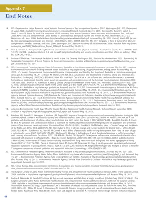 Appendix 7

End Notes

14.   U.S. Department of Labor, Bureau of Labor Statistics. National census of fatal occupational injuries in 2007. Washington, D.C.: U.S. Department
      of Labor; 2008. Available from http://www.bls.gov/news.release/pdf/cfoi.pdf. Accessed May 16, 2011.; Steenland K, Burnett C, Lalich N,
      Ward E, Hurrell J. Dying for work: the magnitude of U.S. mortality from selected causes of death associated with occupation. Am J Ind Med.
      2003;43:461-82.;U.S. Department of Labor, Bureau of Labor Statistics. Workplace injuries and illnesses in 2007. Washington, D.C.: U.S.
      Department of Labor; 2008. Available from http://www.bls.gov/news.release/pdf/osh.pdf. Accessed May 16, 2011.;Derk SJ, March SM, Jackson
      LL. Non-fatal occupational injuries and illnesses---United States, 2004. MMWR 2007;56: 393-397.; Sengupta I, Reno V, Burton JF Jr. Workers’
      compensation: benefits, coverage, and costs, 2006. Washington, D.C.: National Academy of Social Insurance; 2008. Available from http://www.
      nasi.org/usr_doc/NASI_Workers_Comp_Report_2006.pdf. Accessed May 16, 2011.
15.   Vest, J., Valadez, A. Perceptions of neighborhood characteristics and leisure-time physical inactivity— Austin/Travis County, Texas. MMWR. 2005;
      54(37): 926-928.; Loukaitou-Sideris A. Is it safe to walk? Neighborhood safety and security considerations and their effects on walking. J Plan
      Lit. 2006; 20:219–232.
16.   Institute of Medicine. The Future of the Public’s Health in the 21st Century. Washington, D.C.: National Academies Press; 2002.; Partnership for
      Sustainable Communities: A Year of Progress for American Communities. Available at http://www.epa.gov/smartgrowth/pdf/partnership_year1.
      pdf. Accessed May 16, 2011.
17.   U.S. Environmental Protection Agency. Water Infrastructure. Available at http://water.epa.gov/infrastructure/. Accessed May 16, 2011.;National
      Environmental Public Health Tracking Network Water. Available at http://ephtracking.cdc.gov/showWaterLanding.action. Accessed May 16,
      2011.; U.S. Senate. Comprehensive Environmental Response, Compensation, and Liability Act. Superfund. Available at http://epw.senate.gov/
      cercla.pdf. Accessed May 16, 2011.; Brauer M, Hoek G, Smit HA, et al. Air pollution and development of asthma, allergy and infections in a
      birth cohort. Eur Respir J. 2007;29(5):879-888.; Brook RD, Franklin B, Cascio W, et al. Air pollution and cardiovascular disease: a statement
      for healthcare professionals from the expert panel on population and prevention science of the American Heart Association. Circulation 2004;
      109:2655-2671.; Frumkin H, McMichael A, Hess J. Climate Change and the Health of the Public. Am J Prev Med. 2008;35(5):401-402.; Luber
      G, Hess J. Climate change and human health in the United States. J of Env Health 2007;70(5):43-44.; U.S. Environmental Protection Agency.
      Clean Air Act. Available at http://www.epa.gov/air/caa/. Accessed May 16, 2011; U.S. Environmental Protection Agency. National-Scale Air Toxics
      Assessment (NATA). Available at http://www.epa.gov/ttn/atw/natamain/. Accessed May 16, 2011.; U.S. Environmental Protection Agency. Air
      Quality System (AQS) Database. Available at http://www.epa.gov/air/data/aqsdb.html. Accessed May 16, 2011.; U.S. Environmental Protection
      Agency. National Emission Inventory (NEI) Database for Criteria and Hazardous Air Pollutants. Available at http://www.epa.gov/air/data/neidb.
      html. Accessed May 16, 2011.; U.S. Environmental Protection Agency. National Environmental Public Health Tracking Network Outdoor Air.
      Available at http://ephtracking.cdc.gov/showAirLanding.action. Accessed May 16, 2011.; U.S. Environmental Protection Agency. Safe Drinking
      Water Act (SDWA). Available at http://water.epa.gov/lawsregs/rulesregs/sdwa/index.cfm. Accessed May 16, 2011; U.S. Environmental Protection
      Agency. Surface Water Standards  Guidance. Available at http://water.epa.gov/scitech/swguidance/. Accessed May 16, 2011.
18.   America’s Environmental Health Gap: Why the Country Needs a Nationwide Health Tracking Network, Technical Report September 2000.
      Available at http://www.jhsph.edu/bin/y/v/pew_technical_report.pdf. Accessed May 16, 2011.
19.   Friedman MS, Powell KE, Hutwagner L, Graham LM, Teague WG. Impact of changes in transportation and commuting behaviors during the 1996
      Summer Olympic Games in Atlanta on air quality and childhood asthma. JAMA 2001; 285:897-905.; Brauer M, Hoek G, Smit HA, et al. Air
      pollution and development of asthma, allergy and infections in a birth cohort. Eur Respir J. 2007;29(5):879-888.; Brook RD, Franklin B, Cascio
      W, et al. Air pollution and cardiovascular disease: a statement for healthcare professionals from the expert panel on population and prevention
      science of the American Heart Association. Circulation 2004; 109:2655-2671.; Frumkin H, McMichael A, Hess J. Climate Change and the Health
      of the Public. Am J Prev Med. 2008;35(5):401-402.; Luber G, Hess J. Climate change and human health in the United States. J of Env Health
      2007;70(5):43-44.; Gauderman WJ, Vora H, McConnell R, et al. Effect of exposure to traffic on lung development from 10 to 18 years of age:
      a cohort study. Lancet 2007;369(9561):571-577.; Hoffmann B, Moebus S, Mohlenkamp S, et al. Residential exposure to traffic is associated
      with coronary atherosclerosis. Circulation 2007; 116:489–96.; Lipfert FW, Wyzga RE. On exposure and response relationships for health effects
      associated with exposure to vehicular traffic. J Expo Sci Environ Epidemiol. 2008;18(6):588–599. doi:10.1038/jes.2008.4; published online
      5 March 2008.; Maheswaran R, Elliott P. Stroke mortality associated with living near main roads in England and wales: a geographical study.
      Stroke 2003;34(12):2776-2780.; Pierse N, Rushton L, Harris RS, Kuehni CE, Silverman M, Grigg J. Locally generated particulate pollution and
      respiratory symptoms in young children. Thorax. 2006; 61(3):216-220.; Rosenlund M, Berglind N, Pershagen GO, Hallqvist J, Jonson T, Bellander
      T. Long-term exposure to urban air pollution and myocardial infarction. Epidemiology. 2006;17(4):383–390.
20.   U.S. Environmental Protection Agency. Water Infrastructure. Available at http://water.epa.gov/infrastructure/. Accessed May 16, 2011.; U.S.
      Environmental Protection Agency. Water Safety Plans. Available at http://www.who.int/water_sanitation_health/dwq/gdwq3_4.pdf. Accessed May
      16, 2011.; Environmental Protection Agency. Safe Drinking Water Act (SDWA). Available at http://water.epa.gov/lawsregs/rulesregs/sdwa/index.
      cfm. Accessed May 16, 2011.; Environmental Protection Agency. Surface Water Standards  Guidance. Available at http://water.epa.gov/scitech/
      swguidance/. Accessed May 16, 2011.
21.   U.S. Census Bureau. Data documentation: Definitions of population and housing variables. Available from http://www.census.gov/acs/www/
      data_documentation/documentation_main/. Accessed May 16, 2011.
22.   The Surgeon General’s Call to Action To Promote Healthy Homes. U.S. Department of Health and Human Services, Office of the Surgeon General,
      2009. Available at http://www.surgeongeneral.gov/topics/healthyhomes/calltoactiontopromotehealthyhomes.pdf. Accessed May 16, 2011.
23.   Barlow B, Niemirska M, Gandhi RP, Leblanc W. Ten years of experience with falls from a height in children. J Pediatr Surg. 1983:18:509–11.; The
      Surgeon General’s Call to Action To Promote Healthy Homes. U.S. Department of Health and Human Services, Office of the Surgeon General,
      2009. Available at http://www.surgeongeneral.gov/topics/healthyhomes/calltoactiontopromotehealthyhomes.pdf. Accessed May 16, 2011.;
      Marshall SW, Runyan CW, Yang J, Coyne-Beasley T, et al. Prevalence of selected risk and protective factors for falls in the home. Am J Prev Med.
      2005;28:95–101.; Miller M, Azrael D, Hemenway D, Vriniotis M. Firearm storage practices and rates of unintentional firearm deaths in the
      United States. Accid Anal Prev. 2005;37:661–667.; Evans GW, Lepore SJ, Schroeder A. The role of interior design elements in human responses

88
 