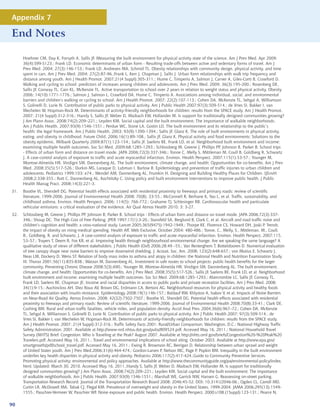 Appendix 7

End Notes

      Hoehner CM, Day K, Forsyth A, Sallis JF. Measuring the built environment for physical activity state of the science. Am J Prev Med. Apr 2009;
      36(4):S99-S123.; Frank LD. Economic determinants of urban form - Resulting trade-offs between active and sedentary forms of travel. Am J
      Prev Med. 2004; 27(3):146-153.; Frank LD, Andresen MA, Schmid TL. Obesity relationships with community design, physical activity, and time
      spent in cars. Am J Prev Med. 2004; 27(2):87-96.;Frank L, Kerr J, Chapman J, Sallis J. Urban form relationships with walk trip frequency and
      distance among youth. Am J Health Promot. 2007;21(4 Suppl):305-311.; Hume C, Timperio A, Salmon J, Carver A, Giles-Corti B, Crawford D.
      Walking and cycling to school: predictors of increases among children and adolescents. Am J Prev Med. 2009; 36(3):195-200.; Rosenberg DE,
      Sallis JF, Conway TL, Cain KL, McKenzie TL. Active transportation to school over 2 years in relation to weight status and physical activity. Obesity
      2006; 14(10):1771-1776.; Salmon J, Salmon L, Crawford DA, Hume C, Timperio A. Associations among individual, social, and environmental
      barriers and children’s walking or cycling to school. Am J Health Promot. 2007; 22(2):107-113.; Cohen DA, McKenzie TL, Sehgal A, Williamson
      S, Golinelli D, Lurie N. Contribution of public parks to physical activity. Am J Public Health 2007;97(3):509-514.; de Vries SI, Bakker I, van
      Mechelen W, Hopman-Rock M. Determinants of activity-friendly neighborhoods for children: results from the SPACE study. Am J Health Promot.
      2007; 21(4 Suppl):312-316.; Handy S, Sallis JF, Weber D, Maibach EW, Hollander M. Is support for traditionally designed communities growing?
      J Am Plann Assoc. 2008;74(2):209–221.; Leyden KM. Social capital and the built environment: The importance of walkable neighborhoods.
      Am J Public Health. 2007;93(9):1546-1551.; Perdue WC, Stone LA, Gostin LO. The built environment and its relationship to the public’s
      health: the legal framework. Am J Public Health. 2003; 93(9):1390-1394.; Sallis JF, Glanz K. The role of built environments in physical activity,
      eating, and obesity in childhood. Future Child. 2006;16(1):89-108.; Sallis JF, Glanz K. Physical activity and food environments: Solutions to the
      obesity epidemic. Milbank Quarterly 2009;87(1):123-154.; Sallis JF, Saelens BE, Frank LD, et al. Neighborhood built environment and income:
      examining multiple health outcomes. Soc Sci Med. 2009;68:1285-1293.; Schlossberg M, Greene J, Phillips PP, Johnson B, Parker B. School trips
      - Effects of urban form and distance on travel mode. JAPA 2006;72(3):337-346.; Tonne C, Melly S, Mittleman M, Coull B, Goldberg R, Schwartz
      J. A case-control analysis of exposure to traffic and acute myocardial infarction. Environ. Health Perspect. 2007;115(1):53-57.; Younger M,
      Morrow-Almeida HR, Vindigni SM, Dannenberg AL. The built environment, climate change, and health: Opportunities for co-benefits. Am J Prev
      Med. 2008;35(5):517-526.; Durkin MS, Laraque D, Lubman I, Barlow B. Epidemiology and prevention of traffic injuries to urban children and
      adolescents. Pediatrics 1999;103: e74.; Wendel AM, Dannenberg AL, Frumkin H. Designing and Building Healthy Places for Children. IJEnvH
      2008;2:338-355.; Rutt C, Dannenberg AL, Kochtitzky C. Using policy and built environment interventions to improve public health. J Public
      Health Manag Pract. 2008;14(3):221-3.
31.   Boothe VL, Shendell DG. Potential health effects associated with residential proximity to freeways and primary roads: review of scientific
      literature, 1999-2006. Journal of Environmental Health 2008; 70(8): 33-55.; McConnell R, Berhane K, Yao L, et al. Traffic, sustainability, and
      childhood asthma. Environ. Health Perspect. 2006; 114(5): 766-772.; Grahame TJ, Schlesinger RB. Cardiovascular health and particulate
      vehicular emissions: a critical evaluation of the evidence. Air Qual Atmos Health 2010; 3: 3-27.
32.   Schlossberg M, Greene J, Phillips PP, Johnson B, Parker B. School trips - Effects of urban form and distance on travel mode. JAPA 2006;72(3):337-
      346.; Shoup DC. The High Cost of Free Parking. JPER 1997;17(1):3-20.; Stansfeld SA, Berglund B, Clark C, et al. Aircraft and road traffic noise and
      children’s cognition and health: a cross-national study. Lancet 2005;365(9475):1942-1949.; Thorpe KE, Florence CS, Howard DH, Joski P. Trends:
      the impact of obesity on rising medical spending. Health Aff, Web Exclusive, October 2004: 480-486.; Tonne, C., Melly, S., Mittleman, M., Coull,
      B., Goldberg, R. and Schwartz, J. A case-control analysis of exposure to traffic and acute myocardial infarction. Environ. Health Perspect. 2007;115,
      53–57.; Trayers T, Deem R, Fox KR, et al. Improving health through neighbourhood environmental change: Are we speaking the same language? A
      qualitative study of views of different stakeholders. J Public Health (Oxf) 2006;28:49 –55.; Van Renterghem T, Botteldooren D. Numerical evaluation
      of tree canopy shape near noise barriers to improve downwind shielding. J. Acoust. Soc. Am. 2008; 123(2):648-657.; von Mutius E, Schwartz J,
      Neas LM, Dockery D, Weiss ST. Relation of body mass index to asthma and atopy in children: the National Health and Nutrition Examination Study
      III. Thorax 2001;56(11):835-838.; Watson M, Dannenberg AL. Investment in safe routes to school projects: public health benefits for the larger
      community. Preventing Chronic Disease 2008;5(3):A90.; Younger M, Morrow-Almeida HR, Vindigni SM, Dannenberg AL. The built environment,
      climate change, and health: Opportunities for co-benefits. Am J Prev Med. 2008;35(5):517-526.; Sallis JF, Saelens BE, Frank LD, et al. Neighborhood
      built environment and income: examining multiple health outcomes. Soc Sci Med. 2009;68:1285-1293.; Abercrombie LC, Sallis JF, Conway TL,
      Frank LD, Saelens BE, Chapman JE. Income and racial disparities in access to public parks and private recreation facilities. Am J Prev Med. 2008;
      34(1):9-15.; Auchincloss AH, Diez Roux AV, Brown DG, Erdmann CA, Bertoni AG. Neighborhood resources for physical activity and healthy foods
      and their association with insulin resistance. Epidemiology 2008;19(1):146-157.; Baldauf RW, Khlystov A, Isakov V, et al. Impacts of Noise Barriers
      on Near-Road Air Quality. Atmos Environ. 2008; 42(32):7502-7507.; Boothe VL, Shendell DG. Potential health effects associated with residential
      proximity to freeways and primary roads: Review of scientific literature, 1999-2006. Journal of Environmental Health 2008;70(8):33-41.; Clark DE,
      Cushing BM. Rural and urban traffic fatalities, vehicle miles, and population density. Accid Anal Prev. 2004;36(6):967–72.; Cohen DA, McKenzie
      TL, Sehgal A, Williamson S, Golinelli D, Lurie N. Contribution of public parks to physical activity. Am J Public Health 2007; 97(3):509-514.; de
      Vries SI, Bakker I, van Mechelen W, Hopman-Rock M. Determinants of activity-friendly neighborhoods for children: results from the SPACE study.
      Am J Health Promot. 2007; 21(4 Suppl):312-316.; Traffic Safety Facts 2001: Rural/Urban Comparison. Washington, D.C.: National Highway Traffic
      Safety Administration; 2001. Available at http://www-nrd.nhtsa.dot.gov/pubs/809524.pdf. Accessed May 16, 2011.; National Household Travel
      Survey (NHTS) Brief. Congestion: Who is Traveling at the Peak? August 2007. Available at http://nhts.ornl.gov/briefs/Congestion%20-%20Peak%20
      Travelers.pdf. Accessed May 16, 2011.; Travel and environmental implications of school siting. October 2003. Available at http://www.epa.gov/
      smartgrowth/pdf/school_travel.pdf. Accessed May 16, 2011.; Ewing R, Brownson RC, Berrigan D. Relationship between urban sprawl and weight
      of United States youth. Am J Prev Med.2006;31(6):464-474.; Gordon-Larsen P, Nelson MC, Page P, Popkin BM. Inequality in the built environment
      underlies key health disparities in physical activity and obesity. Pediatrics 2006;117(2):417-424.;Guide to Community Preventive Services.
      Promoting physical activity: environmental and policy approaches. Available at http://www.thecommunityguide.org/pa/environmental-policy/index.
      html. Updated: March 30, 2010. Accessed May 16, 2011.;Handy S, Sallis JF, Weber D, Maibach EW, Hollander M. Is support for traditionally
      designed communities growing? J Am Plann Assoc. 2008;74(2):209–221.; Leyden KM. Social capital and the built environment: The importance
      of walkable neighborhoods. Am J Public Health. 2007;93(9):1546-1551.; Marshall WE, Garrick NW, Hansen G. Reassessing on-street parking.
      Transportation Research Record: Journal of the Transportation Research Board 2008; 2046:45-52. DOI: 10.3141/2046-06.; Ogden CL, Carroll MD,
      Curtin LR, McDowell MA, Tabak CJ, Flegal KM. Prevalence of overweight and obesity in the United States, 1999-2004. JAMA 2006;295(13):1549-
      1555.; Passchier-Vermeer W, Passchier WF. Noise exposure and public health. Environ. Health Perspect. 2000;s108,(1Suppl):123-131.; Pearce N,

90
 