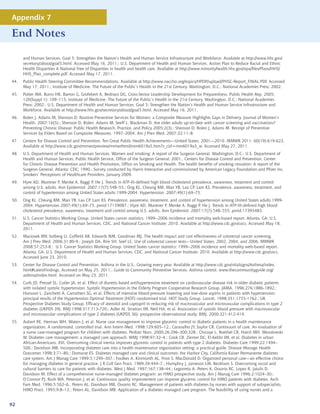 Appendix 7

End Notes

      and Human Services. Goal 5: Strengthen the Nation’s Health and Human Service Infrastructure and Workforce. Available at http://www.hhs.gov/
      secretary/about/goal5.html. Accessed May 16, 2011.; U.S. Department of Health and Human Services. Action Plan to Reduce Racial and Ethnic
      Health Disparities A National Free of Disparities in health and health care. Available at http://www.minorityhealth.hhs.gov/npa/files/Plans/HHS/
      HHS_Plan_complete.pdf. Accessed May 17, 2011.
44.   Public Health Steering Committee Recommendations. Available at http://www.naccho.org/topics/HPDP/upload/PHSC-Report_FINAL.PDF. Accessed
      May 17, 2011.; Institute of Medicine. The Future of the Public’s Health in the 21st Century. Washington, D.C.: National Academies Press; 2002.
45.   Potter MA, Burns HK, Barron G, Grofebert A, Bednarz DG. Cross-Sector Leadership Development for Preparedness. Public Health Rep. 2005;
      120(Suppl 1): 109–115; Institute of Medicine. The Future of the Public’s Health in the 21st Century. Washington, D.C.: National Academies
      Press; 2002.; U.S. Department of Health and Human Services. Goal 5: Strengthen the Nation’s Health and Human Service Infrastructure and
      Workforce. Available at http://www.hhs.gov/secretary/about/goal5.html. Accessed May 16, 2011.
46.   Bolen J, Adams M, Shenson D. Routine Preventive Services for Women: a Composite Measure Highlights Gaps in Delivery. Journal of Women’s
      Health. 2007;16(5).; Shenson D, Bolen, Adams M, Seeff L, Blackman D. Are older adults up-to-date with cancer screening and vaccinations?
      Preventing Chronic Disease: Public Health Research, Practice, and Policy 2005;2(3).; Shenson D, Bolen J, Adams M. Receipt of Preventive
      Services by Elders Based on Composite Measures, 1997–2004. Am J Prev Med. 2007;32:11–8.
47.   Centers for Disease Control and Prevention. Ten Great Public Health Achievements---United States, 2001—2010. MMWR 2011; 60(19):619-623.
      Available at http://www.cdc.gov/mmwr/preview/mmwrhtml/mm6019a5.htm?s_cid=mm6019a5_w. Accessed May 27, 2011.
48.   U.S. Department of Health and Human Services. Women and smoking: A report of the Surgeon General. Washington, D.C.: U.S. Department of
      Health and Human Services, Public Health Service, Office of the Surgeon General; 2001.; Centers for Disease Control and Prevention, Center
      for Chronic Disease Prevention and Health Promotion, Office on Smoking and Health. The health benefits of smoking cessation: A report of the
      Surgeon General. Atlanta: CDC; 1990.; Survey conducted by Harris Interactive and commissioned by American Legacy Foundation and Pfizer Inc.
      Smokers’ Perceptions of Healthcare Providers. January 2009.
49.   Hyre AD, Muntner P, Menke A, Raggi P, He J. Trends in ATP-III-defined high blood cholesterol prevalence, awareness, treatment and control
      among U.S. adults. Ann Epidemiol. 2007;17(7):548–55.; Ong KL, Cheung BM, Man YB, Lau CP, Lam KS. Prevalence, awareness, treatment, and
      control of hypertension among United States adults 1999-2004. Hypertension. 2007;49(1):69–75.
50.   Ong KL, Cheung BM, Man YB, Lau CP, Lam KS. Prevalence, awareness, treatment, and control of hypertension among United States adults 1999-
      2004. Hypertension 2007;49(1):69–75, pmid:17159087.; Hyre AD, Muntner P, Menke A, Raggi P, He J. Trends in ATP-III-defined high blood
      cholesterol prevalence, awareness, treatment and control among U.S. adults. Ann Epidemiol. 2007;17(7):548–555, pmid:17395483.
51.   U.S. Cancer Statistics Working Group. United States cancer statistics: 1999--2006 incidence and mortality web-based report. Atlanta, GA: U.S.
      Department of Health and Human Services, CDC, and National Cancer Institute; 2010. Available at http://www.cdc.gov/uscs. Accessed May 18,
      2011.
52.   Maciosek MV, Solberg LI, Coffield AB, Edwards NM, Goodman MJ. The health impact and cost effectiveness of colorectal cancer screening.
      Am J Prev Med. 2006;31:80-9.; Joseph DA, Rim SH, Seef LC. Use of colorectal cancer tests---United States, 2002, 2004, and 2006. MMWR
      2008;57:253-8.; U.S. Cancer Statistics Working Group. United States cancer statistics: 1999--2006 incidence and mortality web-based report.
      Atlanta, GA: U.S. Department of Health and Human Services, CDC, and National Cancer Institute; 2010. Available at http://www.cdc.gov/uscs.
      Accessed June 23, 2010.
53.   Center for Disease Control and Prevention. Asthma in the U.S., Growing every year. Available at http://www.cdc.gov/vitalsigns/Asthma/index.
      html#LatestFindings. Accessed on May 25, 2011.; Guide to Community Preventive Services. Asthma control. www.thecommunityguide.org/
      asthma/index.html. Accessed on May 23, 2011.
54.   Curb JD, Pressel SL, Cutler JA, et al. Effect of diuretic-based antihypertensive treatment on cardiovascular disease risk in older diabetic patients
      with isolated systolic hypertension. Systolic Hypertension in the Elderly Program Cooperative Research Group. JAMA. 1996;276:1886-1892.;
      Hansson L, Zanchetti A, Carruthers SG, et al. Effects of intensive blood-pressure lowering and low-dose aspirin in patients with hypertension:
      principal results of the Hypertension Optimal Treatment (HOT) randomised trial. HOT Study Group. Lancet. 1998;351:1755-1762.; UK
      Prospective Diabetes Study Group. Efficacy of atenolol and captopril in reducing risk of macrovascular and microvascular complications in type 2
      diabetes (UKPDS 39). BMJ 1998;317:713-720.; Adler AI, Stratton IM, Neil HA, et al. Association of systolic blood pressure with macrovascular
      and microvascular complications of type 2 diabetes (UKPDS 36): prospective observational study. BMJ. 2000;321:412-419.
55.   Aubert RE, Herman WH, Waters J, et al. Nurse case management to improve glycemic control in diabetic patients in a health maintenance
      organization. A randomized, controlled trial. Ann Intern Med. 1998;129:605–12.; Caravalho JY, Saylor CR. Continuum of care. An evaluation of
      a nurse case-managed program for children with diabetes. Pediatr Nurs. 2000;26:296–300,328.; Chicoye L, Roethel CR, Hatch MH, Wesolowski
      W. Diabetes care management: a managed care approach. WMJ 1998;97:32–4.; Cook CB, Ziemer DC, El-Kebbi IM, et al. Diabetes in urban
      African-Americans. XVI. Overcoming clinical inertia improves glycemic control in patients with type 2 diabetes. Diabetes Care 1999;22:1494–
      500.; Davidson MB. Incorporating diabetes care into a health maintenance organization setting: a practical guide. Disease Manage Health
      Outcomes 1998;3:71–80.; Domurat ES. Diabetes managed care and clinical outcomes: the Harbor City, California Kaiser Permanente diabetes
      care system. Am J Manag Care 1999;5:1299–307.; Foulkes A, Kinmonth AL, Frost S, MacDonald D. Organized personal care—an effective choice
      for managing diabetes in general practice. J R Coll Gen Pract. 1989;39:444–7.; Humphry J, Jameson LM, Beckham S. Overcoming social and
      cultural barriers to care for patients with diabetes. West J Med. 1997;167:138–44.; Legorreta A, Peters A, Ossorio RC, Lopez R, Jatulis D,
      Davidson M. Effect of a comprehensive nurse-managed diabetes program: an HMO prospective study. Am J Manag Care 1996;2:1024–30.;
      O’Connor PJ, Rush WA, Peterson J, et al. Continuous quality improvement can improve glycemic control for HMO patients with diabetes. Arch
      Fam Med. 1996;5:502–6.; Peters AL, Davidson MB, Ossorio RC. Management of patients with diabetes by nurses with support of subspecialists.
      HMO Pract. 1995;9:8–13.; Peters AL, Davidson MB. Application of a diabetes managed care program. The feasibility of using nurses and a


92
 