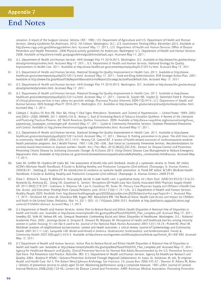 Appendix 7

End Notes

      cessation: A report of the Surgeon General. Atlanta: CDC. 1990.; U.S. Department of Agriculture and U.S. Department of Health and Human
      Services. Dietary Guidelines for Americans, 2010. 7th Edition, Washington, D.C.: U.S. Government Printing Office, December 2010. Available at
      http://www.cnpp.usda.gov/dietaryguidelines.htm. Accessed May 17, 2011.; U.S. Department of Health and Human Services, Office of Disease
      Prevention and Health Promotion. 2008 Physical activity guidelines for Americans. Washington: U.S. Department of Health and Human Services.
      2008. Available at http://www.health.gov/paguidelines/guidelines/default.aspx. Accessed May 17, 2011.
60.   U.S. Department of Health and Human Services. HHS Strategic Plan FY 2010-2015. Washington, D.C. Available at http://www.hhs.gov/secretary/
      about/priorities/priorities.html. Accessed May 17, 2011.; U.S. Department of Health and Human Services. National Strategy for Quality
      Improvement in Health Care, 2011. Available at http://www.healthcare.gov/center/reports/quality03212011a.html. Accessed May 17, 2011.
61.   U.S. Department of Health and Human Services. National Strategy for Quality Improvement in Health Care, 2011. Available at http://www.
      healthcare.gov/center/reports/quality03212011a.html. Accessed May 17, 2011.; Food and Drug Administration. FDA Strategic Action Plan, 2007.
      Available at http://www.fda.gov/AboutFDA/ReportsManualsForms/Reports/StrategicActionPlan/default.htm. Accessed May 17, 2011.
62.   U.S. Department of Health and Human Services. HHS Strategic Plan FY 2010-2015. Washington, D.C. Available at http://www.hhs.gov/secretary/
      about/priorities/priorities.html. Accessed May 17, 2011.
63.   U.S. Department of Health and Human Services. National Strategy for Quality Improvement in Health Care, 2011. Available at http://www.
      healthcare.gov/center/reports/quality03212011a.html. Accessed May 17, 2011.; Connor SE, Snyder ME, Snyder ZJ, Steinmetz Pater K. Provision
      of clinical pharmacy services in two safety net provider settings. Pharmacy Practice (Internet) 2009;7(2):94-9.; U.S. Department of Health and
      Human Services. HHS Strategic Plan FY 2010-2015. Washington, D.C. Available at http://www.hhs.gov/secretary/about/priorities/priorities.html.
      Accessed May 17, 2011.
64.   Gillespie C, Kuklina EV, Briss PA, Blair NA, Hong Y. Vital Signs: Prevalence, Treatment, and Control of Hypertension --- United States, 1999--2002
      and 2005—2008. MMWR. 2011: 60(04);103-8.; Bronar C, Saul J0 Increasing Reach of Tobacco Cessation Quitlines: A Review of the Literature
      and Promising Practices.Phoenix, AZ. North American Quitline Consortium. 2009. Available at http://www.naquitline.org/resource/resmgr/issue_
      papers/naqc_issuepaper_increasingre.pdf. Accessed May 17, 2011.; Guide to Community Preventive Services. Diabetes Prevention Prevention
      and Control. Available at http://www.thecommunityguide.org/diabetes/index.html. Accessed May 17, 2011.
65.   U.S. Department of Health and Human Services. National Strategy for Quality Improvement in Health Care, 2011. Available at http://www.
      healthcare.gov/center/reports/quality03212011a.html. Accessed May 17, 2011.; Shenson D. Putting prevention in its place: The shift from clinic
      to community. Health Aff. 2006;25(4):1012-1015.; Heaney CA, Goetzel RZ. A review of health-related outcomes of multicomponent worksite
      health promotion programs. Am J Health Promot. 1997;11(4):290 –308.; Task Force on Community Preventive Services. Recommendations for
      worksite-based interventions to improve workers’ health. Am J Prev Med. 2010;38(2S):232-236.; Centers for Disease Control and Prevention.
      Preventing Chronic Disease by Activating Grassroots Change: At A Glance 2010. Using Chronic Disease Case Management to Reduce Emergency
      Department Visits. Available at http://www.cdc.gov/chronicdisease/resources/publications/AAG/healthy_communities.htm#success. Accessed May
      17, 2011.
66.   Soler RE, Griffith M, Hopkins DP, Leeks KD. The assessment of health risks with feedback: results of a systematic review. In Pronk, NP, editor.
      ACSM’s Worksite Health Handbook: A Guide to Building Healthy and Productive Companies (2nd edition). Champaign, IL: Human Kinetics;
      2009:82-91.; Fielding JE, Hopkins DP. An introduction to evidence on worksite health promotion. In Pronk NP, editor. ACSM’s Worksite Health
      Handbook: A Guide to Building Healthy and Productive Companies (2nd edition). Champaign, IL: Human Kinetics; 2009:75-81.
67.   Shaw C, Brittain K, Tansey R, Williams K. How people decide to seek health care: a qualitative study. Int J Nurs Stud. 2008 Oct;45(10):1516-24.;
      Nyweide DJ, Anthony DL, Chang CH, Goodman D. Seniors’ Perceptions Of Health Care Not Closely Associated With Physician Supply Health
      Aff. 2011:30(2);219-227.; Guttmann A, Shipman SA, Lam K, Goodman DC, Stuke TA. Primary Care Physician Supply and Children’s Health Care
      Use, Access, and Outcomes: Findings From Canada Pediatrics June 2010;125(6):1119-1126.; U.S Department of Health and Human Services.
      Healthy People 2020. Available from http://www.healthypeople.gov/2020/topicsobjectives2020/objectiveslist.aspx?topicid=1. Accessed May
      17, 2011.; Strickland BB, Jones JR, Ghandour RM, Kogan MD, Newacheck PW. The Medical Home: Health Care Access and Impact for Children
      and Youth in the United States. Pediatrics. Mar 14, 2011; DOI: 10.1542/peds.2009-3555. Available at http://pediatrics.aappublications.org/
      content/127/4/604.abstract. Accessed May 17, 2011.
68.   U.S Department of Health and Human Services. Action Plan to Reduce Racial and Ethnic Health Disparities A National Free of Disparities in
      health and health care. Available at http://www.minorityhealth.hhs.gov/npa/files/Plans/HHS/HHS_Plan_complete.pdf. Accessed May 17, 2011.;
      Smedley BD, Stith AY, Nelson AR, eds. Unequal Treatment: Confronting Racial and Ethnic Disparities in Healthcare. Washington, D.C.: National
      Academies Press; 2002.; Jennings-Dozier K, Simpson E, Howard M, Marquez M. Perceptions of health and healthcare barriers among minority
      women in public housing: it’s not like it used to be. Journal of the National Black Nurses Association 2001;12(1):18-24.; Pickett KE, Pearl M.
      Multilevel analyses of neighborhood socioeconomic context and health outcomes: a critical review. Journal of Epidemiology and Community
      Health 2001;55:111-122.; Sampselle CM. Nickel-and-Dimed in America: Underserved, Understudied, and Underestimated. Family 
      Community Health 2007;30(Suppl1):S4-S14. Available at http://www.nursingcenter.com/library/JournalArticle.asp?Article_ID=691983. Accessed
      May 17, 2011.
69.   U.S Department of Health and Human Services. Action Plan to Reduce Racial and Ethnic Health Disparities A National Free of Disparities in
      health and health care. Available at http://www.minorityhealth.hhs.gov/npa/files/Plans/HHS/HHS_Plan_complete.pdf. Accessed May 17, 2011.;
      Agency for Healthcare Research and Quality. Clinical Preventive Services for Normal-Risk Adults Recommended by the U.S. Preventive Services
      Task Force. Put Prevention into Practice. Rockville, MD: U.S. Department of Health and Human Services, Agency for Healthcare Research and
      Quality; 2004.; Brodeur P. SPARC—Sickness Prevention Achieved Through Regional Collaboration. In: Isaacs SL, Knickman JR, eds. To Improve
      Health and Health Care: Vol X. The Robert Wood Johnson Anthology. San Francisco, CA: Jossey-Bass 2006:145–67.; Shenson D, Adams M, Bolen
      J. Delivery of preventive services to adults aged 50–64: Monitoring performance using a composite measure, 1997–2004. Journal of General
      Internal Medicine 2008;23(6):733-40.; Centers for Disease Control and Prevention, AARP, American Medical Association. Promoting Preventive


94
 