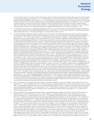 National
                                                                                                                               Prevention
                                                                                                                                 Strategy


      Services for Adults 50-64: Community and Clinical Partnerships. Atlanta, GA: National Association of Chronic Disease Directors; 2009. Available
      at http://www.cdc.gov/aging. Accessed May 17, 2011.; Health Resources and Services Administration. Telehealth. Available at http://www.hrsa.
      gov/ruralhealth/about/telehealth/. Accessed May 17, 2011.; Health Resources and Services Administration. Innovation, Demand, and Investment
      in Telehealth February 2004. Available at http://www.hrsa.gov/ruralhealth/about/telehealth/innovation.pdf. Accessed May 17, 2011.; American
      Academy of Pediatrics. The Role of Home-Visitation Programs in Improving Health Outcomes for Children and Families. Pediatrics March
      1998;101(3):486-489.; The Role of Home-Visitation Programs in Improving Health Outcomes for Children and Families, Council on Child and
      Adolescent Health. Available at http://aappolicy.aappublications.org/cgi/content/full/pediatrics;101/3/486. Accessed May 17, 2011.
70.   U.S. Preventive Services Task Force. Integrating Evidence-Based Clinical and Community Strategies to Improve Health. Available at http://www.
      uspreventiveservicestaskforce.org/uspstf07/methods/tfmethods.htm. Accessed May 17, 2011.; Institute of Medicine. Crossing the Quality Chasm:
      A New Health System for the 21st Century. Washington, D.C.: National Academies Press; 2001.
71.   Crabtree BF, Nutting PA, Miller WL, Stange KC, Stewart EE, Jaen CR. Summary of the National Demonstration Project and Recommendations
      for the Patient-Centered Medical Home. Annals of Family Medicine 2010;8(1). Available at http://www.annfammed.org/content/vol8/Suppl_1/.
      Accessed May 17, 2011.; Silow-Carroll S, Bitterman J. Colorado Children‘s Healthcare Access Program: Helping Pediatric Practices Become
      Medical Homes for Low-Income Children. The Commonwealth Fund. 2010;47. Available at http://www.commonwealthfund.org/~/media/
      Files/Publications/Case%20Study/2010/Jun/1415_SilowCarroll_Colorado_Child_case_study_628.pdf. Accessed May 17, 2011.; Jaen CR, Ferrer
      RL, Miller WL, Palmer RF, Wood R, Davila M, Stewart EE, Crabtree BF, Nutting PA, Stange KC. Patient Outcomes at 26 Months in the Patient-
      Centered Medical Home National Demonstration Project. Annals of Family Medicine 2010;8(1). Available at http://www.annfammed.org/cgi/
      content/short/8/Suppl_1/S57. Accessed May 17, 2011.; Reid RJ, Fishman PA, Yu O, Ross TR, Tufano JT, Soman MP, Larson EB. Patient-Centered
      Medical Home Demonstration: A Prospective, Quasi-Experimental, Before and After Evaluation. American Journal of Managed Care 2009;15(9).
      Available at http://www.ajmc.com/articles/managed-care/AJMC_09sep_ReidWEbX_e71toe87. Accessed May 17, 2011.; Kaiser Commission on
      Medicaid and the Uninsured. Community Care of North Carolina: Putting Health Reform Ideas into Practice in Medicaid 2009. Available at
      http://www.kff.org/medicaid/upload/7899.pdf. Accessed May 17, 2011.; Paulus RA, Davis K, Steele GD.Continuous Innovation in Health Care:
      Implications of the Geisinger Experience Health Affair. 2010;29(5). Available at http://www.geisinger.org/info/innov_conf/medicalHomeConf/
      references/2008%20Continuous%20Innovation.pdf. Accessed May 17, 2011.; Next-Generation Primary Care: Coming To a VA Clinic Near You.
      Veterans Health Administration Research and Development. 2010. Available at http://www.research.va.gov/news/features/primary_care.cfm.
      Accessed May 17, 2011.; Fields D, Leshen E, Patel K. Driving Quality Gains and Cost Savings Through Adoption of Medical Homes. Health Aff.
      2010;29(5). Available at http://content.healthaffairs.org/cgi/content/abstract/29/5/819. Accessed May 17, 2011.; Kilo CM, Wasson JH.Practice
      Redesign and the Patient-Centered Medical Home: History, Promises and Challenges. Health Aff. 2010;29(5). Available at http://content.
      healthaffairs.org/cgi/content/abstract/29/5/773. Accessed May 17, 2011.; Scholle SH, Torda P, Peikes D, Han E, Genevro J. Engaging Patients and
      Families in the Medical Home. Agency for Healthcare Research and Policy. June 2010;10. Available at http://www.pcmh.ahrq.gov/portal/server.
      pt/community/pcmh__home/1483. Accessed May 17, 2011.; Reid RJ, Coleman K, Johnson EA, Fishman PA, Hsu C, Soman MP, Trescott CE,
      Erikson M, Larson MB. The Group Health Medical Home At Year Two: Cost Savings, Higher Patient Satisfaction, And Less Burnout For Providers.
      Health Aff. 2010;29(5).; Devers K, Berenson R. Can Accountable Care Organizations Improve the Value of Health Care by Solving the Cost and
      Quality Quandaries? Robert Wood Johnson Foundation. 2009. Available at http://www.rwjf.org/qualityequality/product.jsp?id=50609. Accessed
      May 17, 2011.; The Medical Home: Disruptive Innovation for a New Primary Care Model. Deloitte Center for Health Solutions. 2008. Available
      at http://www.deloitte.com/view/en_US/us/Insights/centers/center-for-health-solutions/c67f5264b03fb110VgnVCM100000ba42f00aRCRD.htm.
      Accessed May 17, 2011.; Fisher EF. Building a Medical Neighborhood for the Medical Home. New Eng J Med. September 2008. Available at
      http://www.nejm.org/doi/full/10.1056/NEJMp0806233. Accessed May 17, 2011.; Health Policy Brief: Patient-Centered Medical Homes. Health
      Aff. and Robert Wood Johnson Foundation. 2010. Available at http://www.rwjf.org/pr/product.jsp?id=68929. Accessed May 17, 2011.; Broccolo
      B. Toward Accountable Care: How Healthcare Reform Will Shape Provider Integration. McDermott, Will  Emery LLP. 2010. Available at http://
      www.healthlawyers.org/Events/Programs/Materials/Documents/HCRII/broccolo.pdf.
72.   Institute of Medicine. The Computer-Based Patient Record: An Essential Technology for Health Care. Richard S. Dick and Elaine B. Steen, eds.
      Washington, D.C.: National Academy Press; 1991.; Institute of Medicine. Crossing the Quality Chasm: A New Health System for the 21st Century.
      2001.; U.S. Department of Health and Human Services. National Quality Strategy, March 2011. Available at http://www.healthcare.gov/center/
      reports/nationalqualitystrategy032011.pdf. Accessed May 18, 2011.; Work Group on Computerization of Patient Records. Toward a National
      Health Information Infrastructure: Report of the Work Group on Computerization of Patient Records. Washington, D.C.: U.S. Department of
      Health and Human Services, 2000.
73.   Institute of Medicine The Computer-Based Patient Record: An Essential Technology for Health Care. Richard S. Dick and Elaine B. Steen, eds.
      Washington, D.C.: National Academy Press; 1991.; Institute of Medicine. Crossing the Quality Chasm: A New Health System for the 21st
      Century. Washington, D.C.: National Academies Press; 2001.; U.S. Department of Health and Human Services. National Quality Strategy.
      March 2011. Available at http://www.healthcare.gov/center/reports/nationalqualitystrategy032011.pdf. Accessed May 17, 2011.; Work Group
      on Computerization of Patient Records. Toward a National Health Information Infrastructure: Report of the Work Group on Computerization
      of Patient Records. Washington, D.C.: U.S. Department of Health and Human Services. 2000.; Muscat, M. Beth Israel’s Center for Health and
      Healing: Realizing the Goal of Fully Integrative Care. Alternative Thearapies in Health and Medicine. 2000; 6(5):100-1.; Eisenberg DM, Kessler
      RC, Foster C, et al. Unconventional medicine in the United States: Prevalence, costs, and patterns of use. New Eng J Med. 1993;328:246-52.;
      Ernst E. Complementary medicine: Common misconceptions. Journal of the Royal Society of Medicine 1995;88(5):244-47.; Astin JA. Why
      patients use alternative medicine: Results of a national study. JAMA 1998;279: 1548-53.; Berliner HS, Salmon JW. The holistic alternative to
      scientific medicine: History and analysis. International Journal of Health Services. 1980;10:133-47.; Richardson MA, Sanders T, Palmer JL, et
      al. Complementary/alternative medicine use in a comprehensive cancer center and the implications for oncology. Journal of Clinical Oncology.
      2000;18(13):2501-04.; Rao JK, Mihaliak K, Kroenke K, Bradley J, et al. Use of complementary therapies for arthritis among patients of
      rheumatologists. Ann Int Med. 1999;131:409-16.; Eisenberg DM, Davis RB, Ettner SL, et al. Trends in alternative medicine use in the United
      States. JAMA 1998;280:1569-675.; Elder NC, Gillerist A, Mina R. Use of alternative health care by family practice patients. Archives of Family
      Medicine 1997;6:1131-4.; van Tulder MW, Cherkin DC, Berman B, et al. The effectiveness of acupuncture in the management of acute and


                                                                                                                                                       95
 