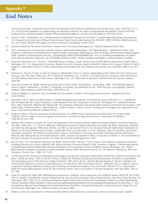 Appendix 7

End Notes

      chronic low back pain. A systematic review within the framework of the Cochrane Collaboration Back Review Group. Spine 1999;24(11):1113-
      23.; Clinical practice guidelines in complementary and alternative medicine. An analysis of opportunities and obstacles. Practice and Policy
      Guidelines Panel, National Institutes of Health Office of Alternative Medicine. Archives of Family Medicine 1997;6(2):149-54.
74.   Furlan A, Yazdi F, Tsertsvadze A, et al. Complementary and Alternative Therapies for Back Pain II. Evidence Report/Technology Assessment No.
      194. Prepared by the University of Ottawa Evidence-based Practice Center under Contract No. 290-2007-10059-I (EPCIII). AHRQ Publication
      No. 10(11)E007. Rockville, MD: Agency for Healthcare Research and Quality. October 2010.
75.   Institute of Medicine. The Future of the Public’s Health in the 21st Century. Washington, D.C.: National Academies Press; 2002.
76.   Sen G. Empowerment as an approach to poverty. Geneva, World Health Organization, 1997 (Working Paper) .; Wallerstein N. What is the
      evidence on effectiveness of empowerment to improve health? Copenhagen, WHO Regional Office for Europe. Health Evidence Network Report
      2006. Available at http://www.euro.who.int/__data/assets/pdf_file/0010/74656/E88086.pdf.; Zenz, A. Evaluating empowerment: the World
      Vision Area Development Programme. Pp. 8 in DevNet Conference 2000 - Poverty, Prosperity and Progress. internet conference: DevNet.
77.   Kutner M, Greenberg E, Jin, Y, Paulsen C. The health literacy of America’s adults: Results from the 2003 National Assessment of Adult Literacy.
      Washington, D.C.: U.S. Department of Education, National Center for Education Statistics 2006:483.; Rothman R L, Housam R, Weiss H, Davis D,
      Gregory R, Gebretsadik T, Elasy T A. Patient understanding of food labels: The role of literacy and numeracy. Am J Prev Med. 2006;31(5), 391-
      398.
78.   Rothman R L, Housam R, Weiss H, Davis D, Gregory R, Gebretsadik T, Elasy T A. Patient understanding of food labels: The role of literacy and
      numeracy. Am J Prev Med. 2006;31(5), 391-8.; Kutner M, Greenberg E, Jin, Y, Paulsen C. The health literacy of America’s adults: Results from
      the 2003 National Assessment of Adult Literacy. Washington, D.C.: U.S. Department of Education, National Center for Education Statistics
      2006:483.
79.   Thaler RH, Sunstein CR. Nudge. Improving decisions about health, wealth, and happiness. Caravan Book. 2008.; Cullen KW, Baranowski T,
      Owens E, Marsh T, Rittenberry L, de Moor C. Availability, accessibility, and preferences for fruit, 100% fruit juice, and vegetables influence
      children’s dietary behavior. Health Educ Behav. 2003;30:615–26.
80.   Jansen E, Mulkensa S, Jansena A. How to promote fruit consumption in children. Visual appeal versus restriction. Appetite. June 2010;
      54(3):599-602.
81.   Brownell K, Puhl R. Stigma and Discrimination in Weight Management and Obesity. The Permanente Journal 2003;7(3), 21-3.; Smedley BD,
      Stith AY, Nelson AR, eds. Unequal Treatment: Confronting Racial and Ethnic Disparities in Healthcare. Washington, D.C.: National Academies
      Press; 2002.; Kessler RC, Mickelson KD, Williams DR. The prevalence, distribution, and mental health correlates of perceived discrimination in the
      United States. J Health Soc Behav. 1999;40:208–30.; Stuber JP, Stuber J, Galea J, Link BG. Smoking and the emergence of a stigmatized social
      status, Social Science  Medicine 2008;68:420–30.
82.   Krieger N, Sidney S. Racial discrimination and blood pressure: the CARDIA study of young black and white adults. Am J Public Health.
      1996;86:1370–8.; Krieger N. Racial and gender discrimination: risk factors for high blood pressure?, Social Science  Medicine
      1990;30(12):1273–1281.
83.   Winkleby MA, Fortmann SP, Barrett DC. Social Class Disparities in Risk Factors for Disease: Eight-Year Prevalence Patterns by Level of Education.
      Prev Med. 1990;19(1): 1-12.; Ross CE, Mirowsky J. Refining the Association between Education and Health: The Effects of Quantity, Credential,
      and Selectivity. Demography 1999;36(4): 445-60.; Low MD, Low BJ, Baumler ER, et al. Can Education Policy Be Health Policy? Implications of
      Research on the Social Determinants of Health. J Health Polit Policy Law 2005;30(6): 1131-62.; Mirowsky J, Ross CE. Education, Social Status,
      and Health. Hawthorne, NY: Aldine de Gruyter, 2003.; Cutler D, Lleras-Muney A. Education and Health: Evaluating Theories and Evidence.
      Bethesda, MD: National Bureau of Economic Research, 2006.; Grossman M, Kaestner R. Effects of Education on Health. In: The Social Benefits of
      Education, Behrman JR and Stacey N (eds). Ann Arbor, MI: University of Michigan Press, 1997.
84.   Ross CE, Wu C. The Links between Education and Health. Am Sociol Rev. 1995;60: 719-45.; Cutler D, Lleras-Muney A. Education and Health:
      Evaluating Theories and Evidence. Bethesda, MD: National Bureau of Economic Research, 2006.; Braveman P, Egerter S. Overcoming Obstacles
      to Health: Report from the Robert Wood Johnson Foundation to the Commission to Build a Healthier America. Washington, D.C.: Robert
      Wood Johnson Foundation Commission to Build a Healthier America, 2008.; Richards H, Barry R. U.S. Life Tables for 1990 by Sex, Race, and
      Education. J Forensic Econ. 1998;11(1): 9-26.
85.   Lau RR, Quadrel MJ, Hartman KA: Development and change of young adults’ preventive health beliefs and behavior: Influence from parents and
      peers. J Health Soc Behav. 1990;31:240–59.; Patrick H, Nicklas TA. A Review of Family and Social Determinants of Children’s Eating Patterns
      and Diet Quality. Journal of the American College of Nutrition, 2005;24( 2): 83–92.; Story M, Neumark-Sztainer D, French S: Individual and
      environmental influences on adolescent eating behaviors. J Am Diet Assoc 1002;102(3Suppl):S40–S51.; Kelder SD, Perry CL, Klepp KI, Lytle LL:
      Longitudinal tracking of adolescent smoking, physical activity, and food choice behaviors. Am J Pub Health 1994;84:1121–6.; Baranowski T,
      Nader PR: Family health behavior. In Turk DC, Kerns RD (eds): Health, Illness, and Families: A Life-Span Perspective. New York: Wiley, 1985:51–
      80, 1985.
86.   Singh GK, Siahpush M, Kogan MD. Neighborhood socioeconomic conditions, built environments, and childhood obesity. Health Aff. 2010;29(3),
      503-12.; Handy SL, Boarnet MG, Ewing R, Killingsworth RE. How the Built Environment Affects Physical Activity: Views from Urban Planning. Am
      J Prev Med. 2002; 23(2): 64-73.; Community Design for Healthy Eating: How Land Use and Transportation Solutions Can Help. Robert Wood
      Johnson Foundation 2006. Available at http://www.rwjf.org/files/publications/other/communitydesignhealthyeating.pdf. Accessed May 17, 2011.;
      Transportation Research Board.Driving and the Built Environment: The Effects of Compact Development on Motorized Travel, Energy Use, and
      CO2 Emissions. Washington, D.C.: National Academy of Sciences 2009.
87.   Wisdom J, Downs JS, Loewenstein G. Promoting Healthy Choices: Information versus Convenience. American Economic Journal: Applied


96
 