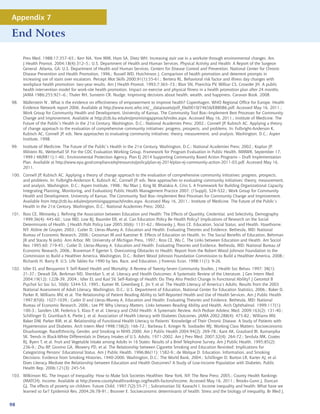 Appendix 7

End Notes

      Prev Med. 1988;17:357–65.; Kerr NA, Yore MM, Ham SA, Dietz WH. Increasing stair use in a worksite through environmental changes. Am
      J Health Promot. 2004;18(4):312–5.; U.S. Department of Health and Human Services. Physical Activity and Health: A Report of the Surgeon
      General. Atlanta, GA: U.S. Department of Health and Human Services, Centers for Disease Control and Prevention, National Center for Chronic
      Disease Prevention and Health Promotion, 1996.; Russell WD, Hutchinson J. Comparison of health promotion and deterrent prompts in
      increasing use of stairs over escalators. Percept Mot Skills 2000;91(1):55-61.; Bertera RL. Behavioral risk factor and illness day changes with
      workplace health promotion: two-year results. Am J Health Promot. 1993;7:365–73.; Blair SN, Piserchia PV, Wilbur CS, Crowder JH. A public
      health intervention model for work-site health promotion. Impact on exercise and physical fitness in a health promotion plan after 24 months.
      JAMA 1986;255:921–6.; Thaler RH, Sunstein CR. Nudge. Improving decisions about health, wealth, and happiness. Caravan Book. 2008.
98.   Wallerstein N . What is the evidence on effectiveness of empowerment to improve health? Copenhagen, WHO Regional Office for Europe. Health
      Evidence Network report 2006. Available at http://www.euro.who.int/__data/assets/pdf_file/0010/74656/E88086.pdf. Accessed May 16, 2011.;
      Work Group for Community Health and Development, University of Kansas. The Community Tool Box--Implement Best Processes for Community
      Change and Improvement. Available at http://ctb.ku.edu/en/promisingapproach/index.aspx. Accessed May 16, 2011.; Institute of Medicine. The
      Future of the Public’s Health in the 21st Century. Washington, D.C.: National Academies Press; 2002.; Connell JP, Kubisch AC. Applying a theory
      of change approach to the evaluation of comprehensive community initiatives: progress, prospects, and problems. In: Fulbright-Anderson K,
      Kubisch AC, Connell JP, eds. New approaches to evaluating community initiatives: theory, measurement, and analysis. Washington, D.C.: Aspen
      Institute, 1998.
99.   Institute of Medicine. The Future of the Public’s Health in the 21st Century. Washington, D.C.: National Academies Press; 2002.; Koplan JP,
      Milstein RL, Wetterhall SF. For the CDC Evaluation Working Group. Framework for Program Evaluation in Public Health. MMWR. September 17,
      1999 / 48(RR11);1-40.; Environmental Protection Agency. Plan Ej 2014 Supporting Community Based Action Programs – Draft Implementation
      Plan. Available at http://www.epa.gov/compliance/ej/resources/policy/plan-ej-2014/plan-ej-community-action-2011-03.pdf. Accessed May 16,
      2011.
100. Connell JP, Kubisch AC. Applying a theory of change approach to the evaluation of comprehensive community initiatives: progress, prospects,
     and problems. In: Fulbright-Anderson K, Kubisch AC, Connell JP, eds. New approaches to evaluating community initiatives: theory, measurement,
     and analysis. Washington, D.C.: Aspen Institute, 1998.; Nu’Man J, King W, Bhalakia A, Criss S. A Framework for Building Organizational Capacity
     Integrating Planning, Monitoring, and EvaluationJ Public Health Management Practice 2007; (1Suppl), S24–S32.; Work Group for Community
     Health and Development, University of Kansas. The Community Tool Box--Implement Best Processes for Community Change and Improvement.
     Available from http://ctb.ku.edu/en/promisingapproach/index.aspx. Accessed May 16, 2011.; Institute of Medicine. The Future of the Public’s
     Health in the 21st Century. Washington, D.C.: National Academies Press; 2002.
101. Ross CE, Mirowsky J. Refining the Association between Education and Health: The Effects of Quantity, Credential, and Selectivity. Demography
     1999;36(4): 445-60.; Low MD, Low BJ, Baumler ER, et al. Can Education Policy Be Health Policy? Implications of Research on the Social
     Determinants of Health. J Health Polit Policy Law 2005;30(6): 1131-62.; Mirowsky J, Ross CE. Education, Social Status, and Health. Hawthorne,
     NY: Aldine de Gruyter, 2003.; Cutler D, Lleras-Muney A. Education and Health: Evaluating Theories and Evidence. Bethesda, MD: National
     Bureau of Economic Research, 2006.; Grossman M and Kaestner R. Effects of Education on Health. In: The Social Benefits of Education, Behrman
     JR and Stacey N (eds). Ann Arbor, MI: University of Michigan Press, 1997.; Ross CE, Wu C. The Links between Education and Health. Am Sociol
     Rev. 1995;60: 719-45.; Cutler D, Lleras-Muney A. Education and Health: Evaluating Theories and Evidence. Bethesda, MD: National Bureau of
     Economic Research, 2006.; Braveman P, Egerter S. Overcoming Obstacles to Health: Report from the Robert Wood Johnson Foundation to the
     Commission to Build a Healthier America. Washington, D.C.: Robert Wood Johnson Foundation Commission to Build a Healthier America, 2008.;
     Richards H, Barry R. U.S. Life Tables for 1990 by Sex, Race, and Education. J Forensic Econ. 1998;11(1): 9-26.
102. Idler EL and Benyamini Y. Self-Rated Health and Mortality: A Review of Twenty-Seven Community Studies. J Health Soc Behav. 1997; 38(1):
     21-37.; Dewalt DA, Berkman ND, Sheridan S, et al. Literacy and Health Outcomes: A Systematic Review of the Literature. J Gen Intern Med.
     2004;19(12): 1228-39, 2004.; Idler EL and Kasl SV. Self-Ratings of Health: Do They Also Predict Change in Functional Ability? J Gerontol B
     Psychol Sci Soc Sci, 50(6): S344-53, 1995.; Kutner M, Greenberg E, Jin Y, et al. The Health Literacy of America’s Adults: Results from the 2003
     National Assessment of Adult Literacy. Washington, D.C.: U.S. Department of Education, National Center for Education Statistics, 2006.; Baker D,
     Parker R, Williams MV, et al. The Relationship of Patient Reading Ability to Self-Reported Health and Use of Health Services. Am J Public Health
     1997;87(6): 1027-1039.; Cutler D and Lleras-Muney A. Education and Health: Evaluating Theories and Evidence. Bethesda, MD: National
     Bureau of Economic Research, 2006.; Lee PP. Why Literacy Matters. Links between Reading Ability and Health. Arch Ophthalmol. 1999;117(1):
     100-3.; Sanders LM, Federico S, Klass P, et al. Literacy and Child Health: A Systematic Review. Arch Pediatr Adolesc Med. 2009;163(2): 131-40.;
     Schillinger D, Grumbach K, Piette J, et al. Association of Health Literacy with Diabetes Outcomes. JAMA 2002;288(4): 475-82.; Williams MV,
     Baker DW, Parker RM, et al. Relationship of Functional Health Literacy to Patients’ Knowledge of Their Chronic Disease. A Study of Patients with
     Hypertension and Diabetes. Arch Intern Med 1998;158(2): 166-72.; Barbeau E, Krieger N, Soobader MJ. Working Class Matters: Socioeconomic
     Disadvantage, Race/Ethnicity, Gender, and Smoking in NHIS 2000. Am J Public Health 2004;94(2): 269-78.; Kant AK, Graubard BI, Kumanyika
     SK. Trends in Black-White Differentials in Dietary Intakes of U.S. Adults, 1971-2002. Am J Prev Med. 2007;32(4): 264-72.; Serdula MK, Coates
     RJ, Byers T, et al. Fruit and Vegetable Intake among Adults in 16 States: Results of a Brief Telephone Survey. Am J Public Health. 1995;85(2):
     236-9.; Zhu BP, Giovino GA, Mowery PD, et al. The Relationship between Cigarette Smoking and Education Revisited: Implications for
     Categorizing Persons’ Educational Status. Am J Public Health. 1996;86(11): 1582-9.; de Walque D. Education, Information, and Smoking
     Decisions: Evidence from Smoking Histories, 1940-2000. Washington, D.C.: The World Bank, 2004.; Schillinger D, Barton LR, Karter AJ, et al.
     Does Literacy Mediate the Relationship between Education and Health Outcomes? A Study of Low-Income Population with Diabetes. Public
     Health Rep. 2006;121(3): 245-54.
103. Wilkinson RG. The Impact of Inequality: How to Make Sick Societies Healthier. New York, NY: The New Press; 2005.; County Health Rankings
     (MATCH). Income. Available at http://www.countyhealthrankings.org/health-factors/income. Accessed May 16, 2011.; Brooks-Gunn J, Duncan
     GJ. The effects of poverty on children. Future Child. 1997;7(2):55-71.; Subramanian SV, Kawachi I. Income inequality and health: What have we
     learned so far? Epidemiol Rev. 2004;26:78-91.; Brunner E. Socioeconomic determinants of health: Stress and the biology of inequality. Br Med J.


98
 
