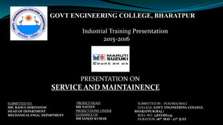 PRESENTATION ON
SERVICE AND MAINTAINENCE
SUBMITTED BY : PUKHRAJ MALI
COLLEGE: GOVT. ENGINEERING COLLEGE,
BHARATPUR(RAJ.)
ROLL NO.: 13EELME035
DURATION: 18th MAY - 17th JULY
PROJECT HEAD:
MR NAVEEN
PROJECT DONE UNDER
GUIDANCE OF:
MR SANJAY KUMAR
GOVT ENGINEERING COLLEGE, BHARATPUR
Industrial Training Presentation
2015-2016
SUBMITTED TO:
MR. RAHUL SHRIVASTAV
HEAD OF DEPARTMENT
MECHANICAL ENGG. DEPARTMENT
 