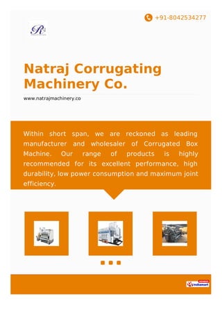 +91-8042534277
Natraj Corrugating
Machinery Co.
www.natrajmachinery.co
Within short span, we are reckoned as leading
manufacturer and wholesaler of Corrugated Box
Machine. Our range of products is highly
recommended for its excellent performance, high
durability, low power consumption and maximum joint
efficiency.
 