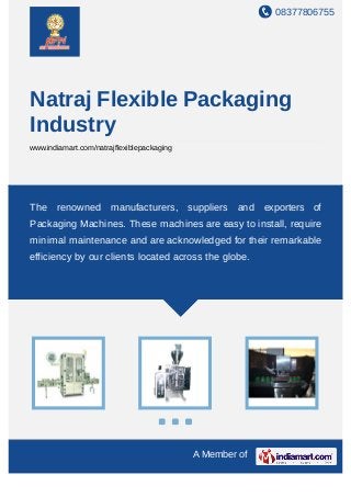 08377806755
A Member of
Natraj Flexible Packaging
Industry
www.indiamart.com/natrajflexiblepackaging
The renowned manufacturers, suppliers and exporters of
Packaging Machines. These machines are easy to install, require
minimal maintenance and are acknowledged for their remarkable
efficiency by our clients located across the globe.
 