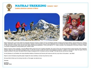 NATRAJ TREKKING

SINCE 1967

Leading adventure company in Nepal

Natraj Trekking (NT) is one of the oldest and respected adventure company in Nepal. NT has a full-fledged operation handling personalized trekking, special interest tours, ticketing,
safaris, white-water rafting, culture tours, and incentives, meetings, and convention events. We also specialize in tours to Bhutan and Tibet and have started an outbound operation
in 1994 with tours to Europe, India, and the China. Natraj Trekking was established in 1967 by the late Mr. P.P. Prasai, a pioneer in the development of the travel industry in Nepal.
The present management is being headed by Mr. Shikher Prasai.
Nepal is a land of “unity in diversity". It has 40 different ethnic groups and over 70 spoken languages. No country of this size can boast the ethno-cultural diversity of this magnitude.
Similarly, Nepal has over 400 distinct ecological zones. It is the only country on earth with such a mind-boggling bio-diversity. In addition to the Everest, Nepal has eight of the ten
highest mountains in the world. We believe that the mighty Himalayas are the “humanity’s common-heritage". We hope that you will like your heritage.
As the birthplace of Lord Buddha, the Hindus-Buddhist traditions of tolerance and harmony with nature are still very much alive in the present – day Nepal.
Nepal is a land of temples and gentle people. Despite the many hardships, we have not yet lost our smile.
We would like to thank you for coming to be with us. Once again, we welcome you.
Namaste
Anil Blon
Manager Tours

 