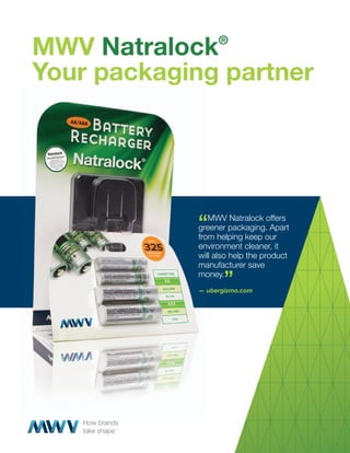 MWV Natralock    ®


Your packaging partner




            “MWV packaging.offers
            greener
            greener
                    Natralock
                              Apart
            from helping keep our
            environment cleaner, it
            will also help the product
            manufacturer save
            money.
                   ”
            — ubergizmo.com
 