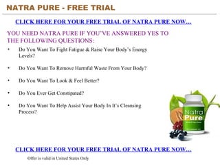 NATRA PURE - FREE TRIAL   CLICK HERE FOR YOUR FREE TRIAL OF NATRA PURE NOW… CLICK HERE FOR YOUR FREE TRIAL OF NATRA PURE NOW… Offer is valid in United States Only YOU NEED NATRA PURE IF YOU’VE ANSWERED YES TO THE FOLLOWING QUESTIONS: ,[object Object],[object Object],[object Object],[object Object],[object Object]