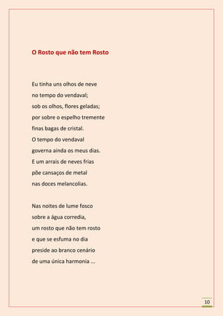 O Rosto que não tem Rosto



Eu tinha uns olhos de neve
no tempo do vendaval;
sob os olhos, flores geladas;
por sobre o espelho tremente
finas bagas de cristal.
O tempo do vendaval
governa ainda os meus dias.
E um arrais de neves frias
põe cansaços de metal
nas doces melancolias.


Nas noites de lume fosco
sobre a água corredia,
um rosto que não tem rosto
e que se esfuma no dia
preside ao branco cenário
de uma única harmonia ...




                                10
 