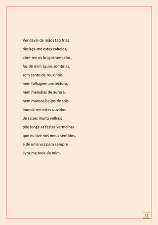 Vendaval de mãos tão frias:

deslaça-me estes cabelos,

abre-me os braços sem elos,

faz de mim águas sombrias,

sem canto de rouxinóis

nem folhagem protectora,

nem melodias de aurora,

nem mansos beijos de sóis.

Inunda-me estes ouvidos

de raízes muito velhas;

põe longe as festas vermelhas

que eu tive nos meus sentidos,

e de uma vez para sempre

livra-me toda de mim.




                                 11
 