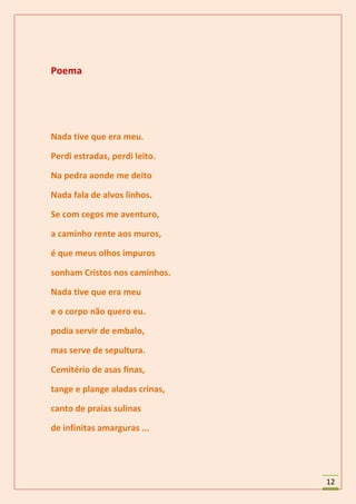 Poema




Nada tive que era meu.

Perdi estradas, perdi leito.

Na pedra aonde me deito

Nada fala de alvos linhos.

Se com cegos me aventuro,

a caminho rente aos muros,

é que meus olhos impuros

sonham Cristos nos caminhos.

Nada tive que era meu

e o corpo não quero eu.

podia servir de embalo,

mas serve de sepultura.

Cemitério de asas finas,

tange e plange aladas crinas,

canto de praias sulinas

de infinitas amarguras ...




                                12
 