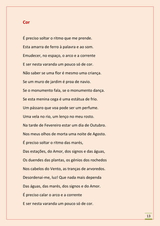 Cor


É preciso soltar o ritmo que me prende.

Esta amarra de ferro à palavra e ao som.

Emudecer, no espaço, o arco e a corrente

E ser nesta varanda um pouco só de cor.

Não saber se uma flor é mesmo uma criança.

Se um muro de jardim é proa de navio.

Se o monumento fala, se o monumento dança.

Se esta menina cega é uma estátua de frio.

Um pássaro que voa pode ser um perfume.

Uma vela no rio, um lenço no meu rosto.

Na tarde de Fevereiro estar um dia de Outubro.

Nos meus olhos de morta uma noite de Agosto.

É preciso soltar o ritmo das marés,

Das estações, do Amor, dos signos e das águas,

Os duendes das plantas, os génios dos rochedos

Nos cabelos do Vento, as tranças de arvoredos.

Desordenai-me, luz! Que nada mais dependa

Das águas, das marés, dos signos e do Amor.

É preciso calar o arco e a corrente

E ser nesta varanda um pouco só de cor.

                                                 13
 