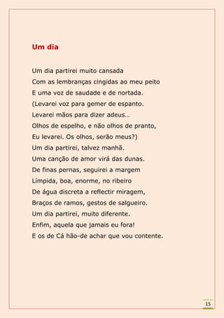 Um dia


Um dia partirei muito cansada
Com as lembranças cingidas ao meu peito
E uma voz de saudade e de nortada.
(Levarei voz para gemer de espanto.
Levarei mãos para dizer adeus…
Olhos de espelho, e não olhos de pranto,
Eu levarei. Os olhos, serão meus?)
Um dia partirei, talvez manhã.
Uma canção de amor virá das dunas.
De finas pernas, seguirei a margem
Límpida, boa, enorme, no ribeiro
De água discreta a reflectir miragem,
Braços de ramos, gestos de salgueiro.
Um dia partirei, muito diferente.
Enfim, aquela que jamais eu fora!
E os de Cá hão-de achar que vou contente.




                                            15
 