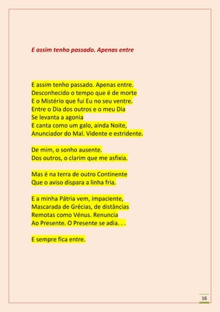 E assim tenho passado. Apenas entre




E assim tenho passado. Apenas entre.
Desconhecido o tempo que é de morte
E o Mistério que fui Eu no seu ventre.
Entre o Dia dos outros e o meu Dia
Se levanta a agonia
E canta como um galo, ainda Noite,
Anunciador do Mal. Vidente e estridente.

De mim, o sonho ausente.
Dos outros, o clarim que me asfixia.

Mas é na terra de outro Continente
Que o aviso dispara a linha fria.

E a minha Pátria vem, impaciente,
Mascarada de Grécias, de distâncias
Remotas como Vénus. Renuncia
Ao Presente. O Presente se adia. . .

E sempre fica entre.




                                           16
 