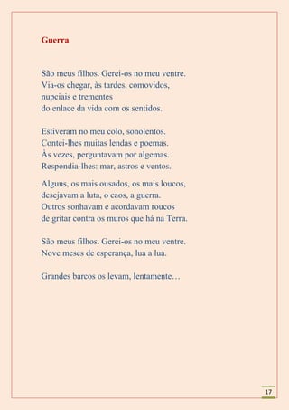 Guerra


São meus filhos. Gerei-os no meu ventre.
Via-os chegar, às tardes, comovidos,
nupciais e trementes
do enlace da vida com os sentidos.

Estiveram no meu colo, sonolentos.
Contei-lhes muitas lendas e poemas.
Às vezes, perguntavam por algemas.
Respondia-lhes: mar, astros e ventos.
Alguns, os mais ousados, os mais loucos,
desejavam a luta, o caos, a guerra.
Outros sonhavam e acordavam roucos
de gritar contra os muros que há na Terra.

São meus filhos. Gerei-os no meu ventre.
Nove meses de esperança, lua a lua.

Grandes barcos os levam, lentamente…




                                             17
 