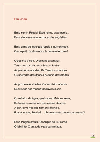 Esse nome



Esse nome, Poesia! Esse nome, esse nome...
Esse rito, esse mito, o chacal das angústias


Essa arma de fogo que repele e que explode,
Que o peito te alimenta e te come e te come!


O deserto a florir. O oceano a sangrar.
Tanta ave a subir das ruínas ardentes.
As pedras removidas. Os Templos abalados.
Os segredos dos deuses no fumo desvelados.


As promessas abertas. Os sacrários abertos.
Decifrados nos mortos insolúveis sinais.


Os retratos da água, quebrados. Mais os selos,
De todos os mistérios. Nos ventos abissais
A puríssima voz dos homens imortais.
E esse nome, Poesia? . .. Esse amante, onde o escondes?


Esse mágico arauto. O sangue do teu corpo.
O labirinto. O guia, da cega caminhada,


                                                          18
 