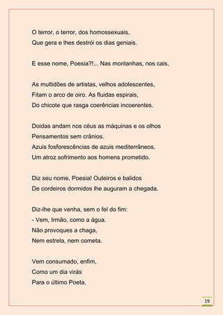 O terror, o terror, dos homossexuais,
Que gera e lhes destrói os dias geniais.


E esse nome, Poesia?!... Nas montanhas, nos cais,


As multidões de artistas, velhos adolescentes,
Fitam o arco de oiro. As fluidas espirais,
Do chicote que rasga coerências incoerentes.


Doidas andam nos céus as máquinas e os olhos
Pensamentos sem crânios.
Azuis fosforescências de azuis mediterrâneos.
Um atroz sofrimento aos homens prometido.


Diz seu nome, Poesia! Outeiros e balidos
De cordeiros dormidos lhe auguram a chegada.


Diz-lhe que venha, sem o fel do fim:
- Vem, Irmão, como a água.
Não provoques a chaga,
Nem estrela, nem cometa.


Vem consumado, enfim,
Como um dia virás
Para o último Poeta.


                                                    19
 