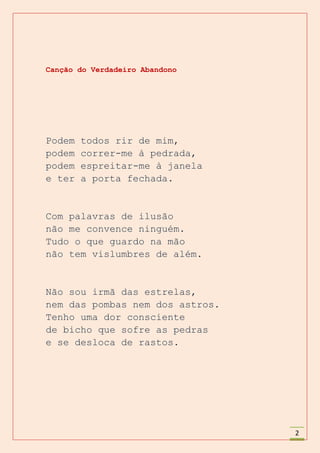 Canção do Verdadeiro Abandono




Podem   todos rir de mim,
podem   correr-me à pedrada,
podem   espreitar-me à janela
e ter   a porta fechada.


Com palavras de ilusão
não me convence ninguém.
Tudo o que guardo na mão
não tem vislumbres de além.


Não sou irmã das estrelas,
nem das pombas nem dos astros.
Tenho uma dor consciente
de bicho que sofre as pedras
e se desloca de rastos.




                                 2
 
