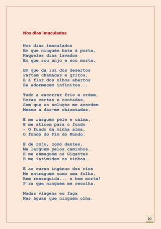 Nos dias imaculados


Nos dias imaculados
Em que ninguém bate à porta,
Naqueles dias lavados
Em que sou anjo e sou morta,

Em que da luz dos desertos
Partem chamadas e gritos,
E à flor dos olhos abertos
Se adormecem infinitos...

Tudo a escorrer frio e ordem,
Horas certas e contadas,
Sem que os soluços me acordem
Mesmo a dar-me chicotadas.

E   me rasguem pele e calma,
E   me atirem para o fundo
-   O fundo da minha alma,
O   fundo do Fim do Mundo.

E de rojo, como dantes,
Me larguem pelos caminhos.
E me esmaguem os Gigantes
E me intimidem os ninhos.

E ao curso ingénuo dos rios
Me entreguem como uma folha,
Bem ressequida... e bem morta!
P'ra que ninguém me recolha.

Mudas viagens eu faça
Nas águas que ninguém olha.



                                 20
 