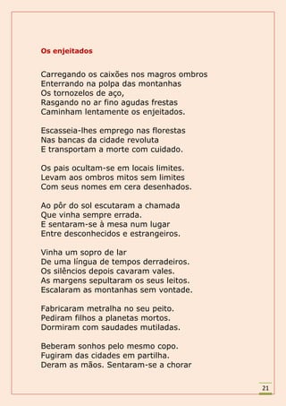 Os enjeitados


Carregando os caixões nos magros ombros
Enterrando na polpa das montanhas
Os tornozelos de aço,
Rasgando no ar fino agudas frestas
Caminham lentamente os enjeitados.

Escasseia-lhes emprego nas florestas
Nas bancas da cidade revoluta
E transportam a morte com cuidado.

Os pais ocultam-se em locais limites.
Levam aos ombros mitos sem limites
Com seus nomes em cera desenhados.

Ao pôr do sol escutaram a chamada
Que vinha sempre errada.
E sentaram-se à mesa num lugar
Entre desconhecidos e estrangeiros.

Vinha um sopro de lar
De uma língua de tempos derradeiros.
Os silêncios depois cavaram vales.
As margens sepultaram os seus leitos.
Escalaram as montanhas sem vontade.

Fabricaram metralha no seu peito.
Pediram filhos a planetas mortos.
Dormiram com saudades mutiladas.

Beberam sonhos pelo mesmo copo.
Fugiram das cidades em partilha.
Deram as mãos. Sentaram-se a chorar

                                          21
 