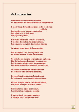 Os instrumentos

Desapareceram os símbolos das cidades,
Os instrumentos dos símbolos ainda não desapareceram,

É possível que, de repente, de leste a oeste, de oriente a
                                         ocidente,
Nas paredes, no ar, no solo, nos canteiros,
Nos velhos troncos de árvores,
Nos jogos de água viva,

Nas mudas bibliotecas, em livros esquecidos,
Nos palcos dos teatros, nas eléctricas luzes,
Nas orquestras sem pátria dos músicos planetas,

Se revelem sinais, locais de Ásias secretas,

Mas da cegueira à paz, vão ângulos de som.
Os vértices de amor, oscilam ténues fumos,

Os símbolos são homens, esventrados em explosões,
São Osíris dispersos. Deuses em negros versos,
Dos olhos sem retinas - que já todos desvelam,
Dos gestos essenciais - pelos quais todos choram,

Se compõe esta frente em marcha silenciosa,
De esotéricas vidas e histórias demolidas,

De superfícies brancas em sinfonias brancas,
De surdos e de loucos, orquestradas nas ondas.

Bronzes de águas abertas, nas cascatas libertas,
Dos países do Ar para os dias de Sombra.

Por visitar a Lua recebe-se a Loucura.
Por visitar a Luz, recebe-se a cegueira.

É preciso dormir como quem apodrece
E sossegar no pó, sem pena de ser só.




                                                             23
 