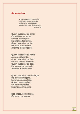 Os suspeitos


       «Quem descobrir alguém
       suspeito de ser cristão
       informe a autoridade»
       O Massacre de Shimabara
                          em 1638



Quem suspeitar do amor
Com filiformes sedas
E veias incorruptas
E prolongadas fontes,
Quem suspeitar da luz
Na doce obscuridade
Informe a autoridade.


Quem suspeitar da fome
À mesa reluzente.
Quem suspeitar da Cruz
Entre a família ausente.
Quem suspeitar da sede
Por dentro da amizade
Informe a autoridade.


Quem suspeitar que há laços
De bíblicas imagens.
Lázaro ao nosso lado.
Novas ressurreições.
E Cristo no pecado
E romanas miragens


Nos circos, nos algozes,
Coroados de louros.




                                    24
 